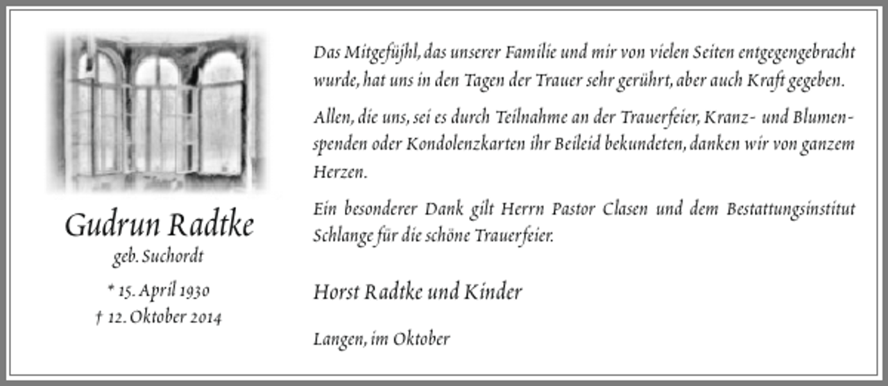 <p>Gudrun Radtke<br />geb.Suchordt<br />* 15.April 1930<br />† 12.Oktober 2014</p><p>Das Mitgefüjhl,das unserer Familie und mir von vielen Seiten entgegengebracht<br />wurde,hat uns in den Tagen der Trauer sehr gerührt,aber auch Kraft gegeben.<br />Allen,die uns,sei es durch Teilnahme an der Trauerfeier,Kranz- und Blumenspenden oder Kondolenzkarten ihr Beileid bekundeten,danken wir von ganzem<br />Herzen.<br />Ein besonderer Dank gilt Herrn Pastor Clasen und dem Bestattungsinstitut<br />Schlange für die schöne Trauerfeier.</p><p>Horst Radtke und Kinder<br />Langen,im Oktober</p>
