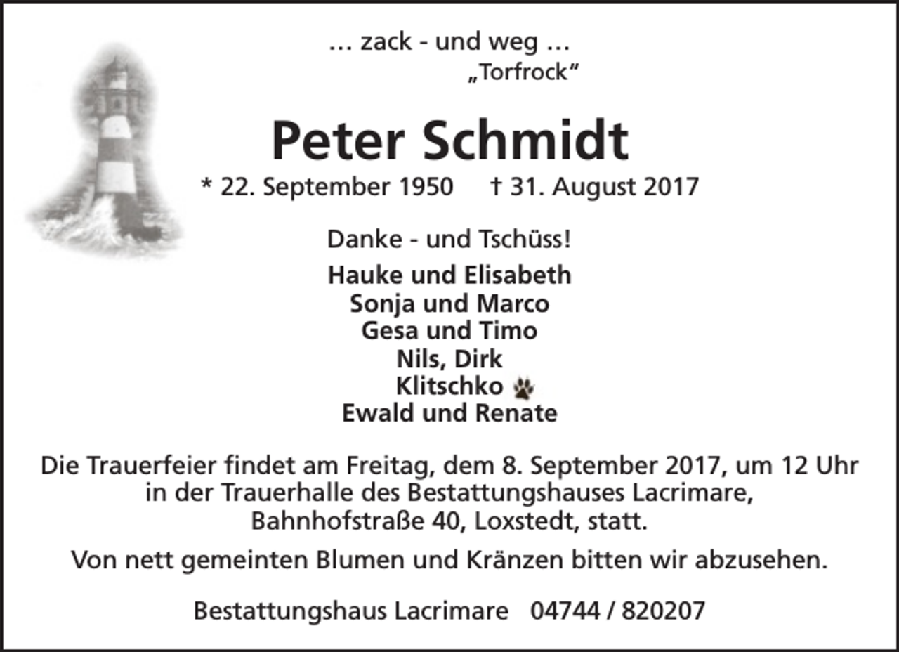 <p>… zack - und weg …</p><p>„Torfrock“</p><p>Peter Schmidt</p><p>* 22. September 1950</p><p>† 31. August 2017</p><p>Danke - und Tschüss!<br />Hauke und Elisabeth<br />Sonja und Marco<br />Gesa und Timo<br />Nils, Dirk<br />Klitschko<br />Ewald und Renate<br />Die Trauerfeier findet am Freitag, dem 8. September 2017, um 12 Uhr<br />in der Trauerhalle des Bestattungshauses Lacrimare,<br />Bahnhofstraße 40, Loxstedt, statt.<br />Von nett gemeinten Blumen und Kränzen bitten wir abzusehen.<br />Bestattungshaus Lacrimare 04744 / 820207</p>