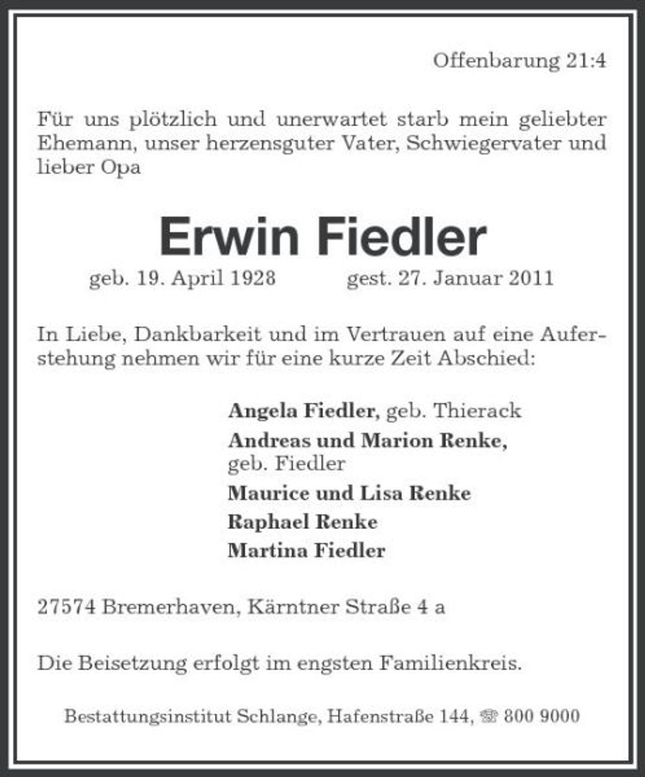 <p>Offenbarung 21:4 Für uns plötzlich und unerwartet starb mein geliebter Ehemann, unser herzensguter Vater, Schwiegervater und lieber Opa</p><p>Erwin Fiedler<br />geb. 19. April 1928 gest. 27. Januar 2011 In Liebe, Dankbarkeit und im Vertrauen auf eine Auferstehung nehmen wir für eine kurze Zeit Abschied: Angela Fiedler, geb. Thierack Andreas und Marion Renke, geb. Fiedler Maurice und Lisa Renke Raphael Renke Martina Fiedler 27574 Bremerhaven, Kärntner Straße 4 a Die Beisetzung erfolgt im engsten Familienkreis.<br />Bestattungsinstitut Schlange, Hafenstraße 144, 800 9000</p>