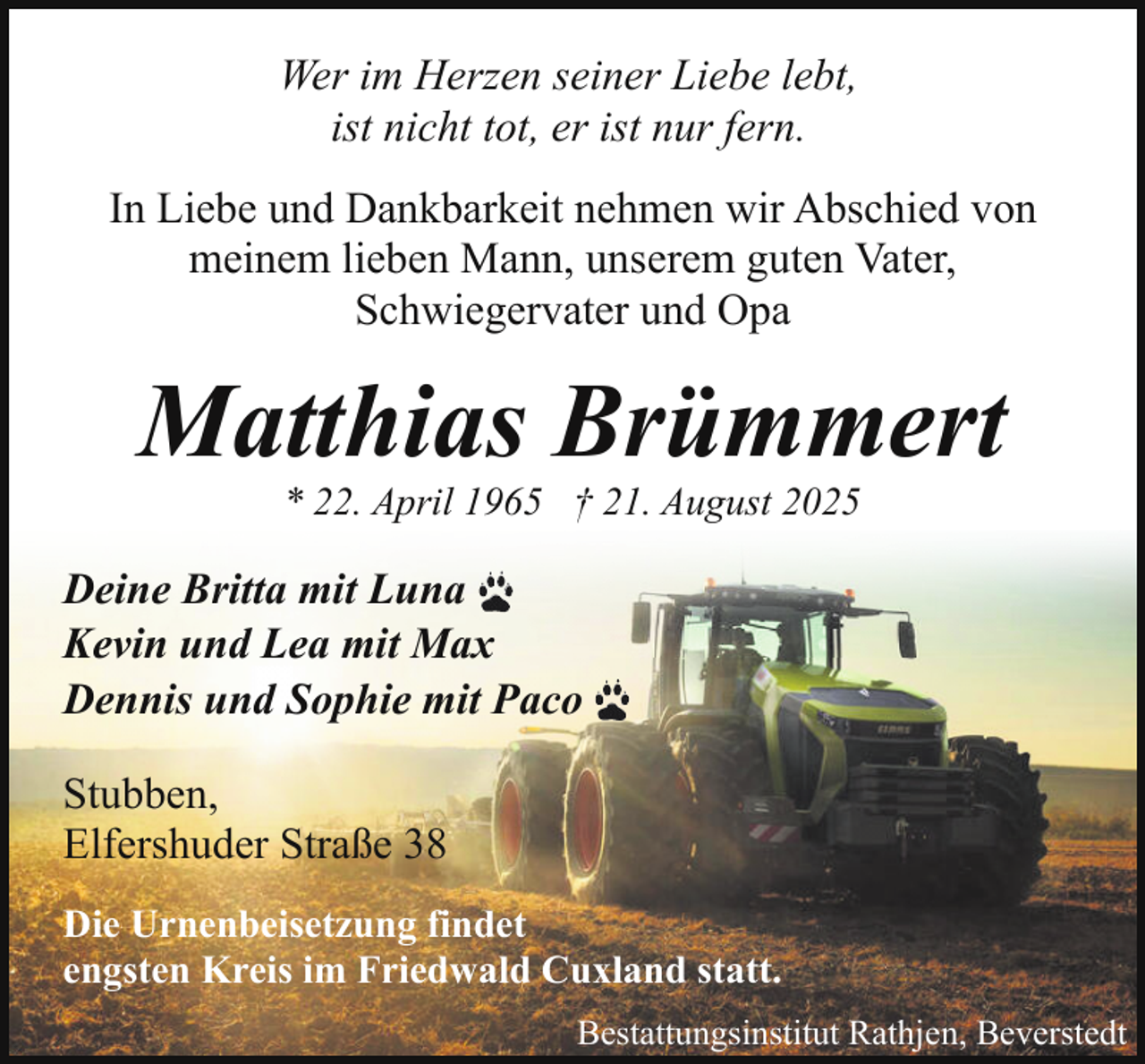 <p>Wer im Herzen seiner Liebe lebt,<br />ist nicht tot, er ist nur fern.<br />In Liebe und Dankbarkeit nehmen wir Abschied von<br />meinem lieben Mann, unserem guten Vater,<br />Schwiegervater und Opa</p><p>Matthias Brümmert<br />* 22. April 1965 † 21. August 2025</p><p>Deine Britta mit Luna<br />Kevin und Lea mit Max<br />Dennis und Sophie mit Paco<br />Stubben,<br />Elfershuder Straße 38<br />Die Urnenbeisetzung findet<br />engsten Kreis im Friedwald Cuxland statt.<br />Bestattungsinstitut Rathjen, Beverstedt</p>