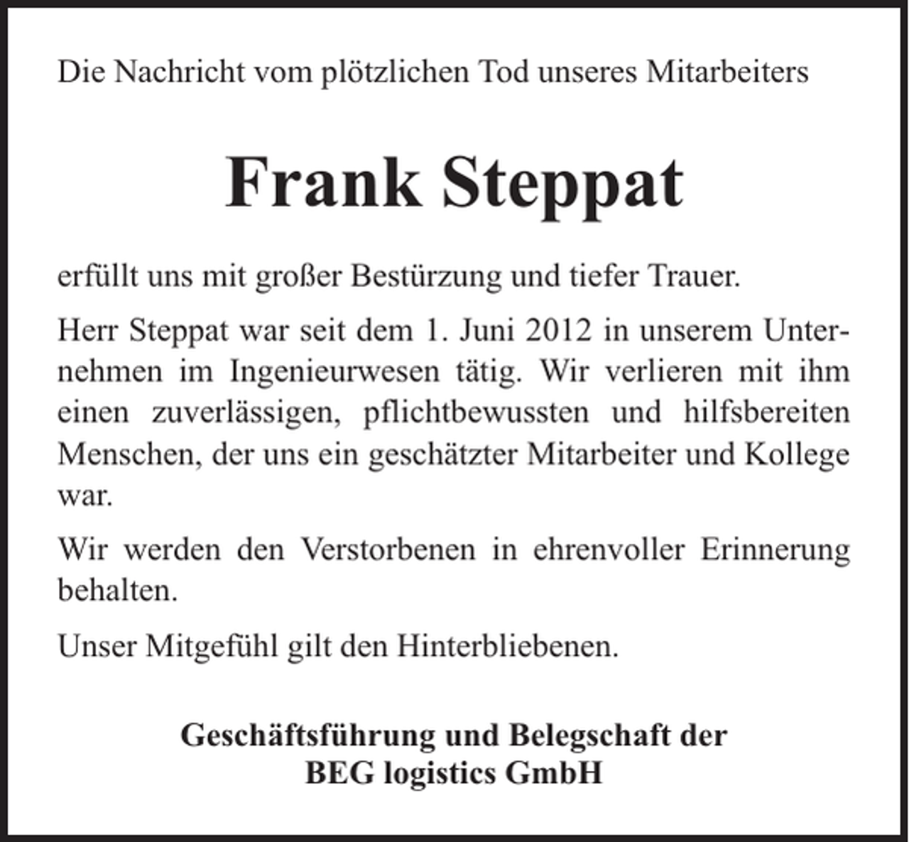 <p>Die Nachricht vom plötzlichen Tod unseres Mitarbeiters</p><p>Frank Steppat<br />erfüllt uns mit großer Bestürzung und tiefer Trauer.<br />Herr Steppat war seit dem 1. Juni 2012 in unserem Unternehmen im Ingenieurwesen tätig. Wir verlieren mit ihm<br />einen zuverlässigen, pflichtbewussten und hilfsbereiten<br />Menschen, der uns ein geschätzter Mitarbeiter und Kollege<br />war.<br />Wir werden den Verstorbenen in ehrenvoller Erinnerung<br />behalten.<br />Unser Mitgefühl gilt den Hinterbliebenen.<br />Geschäftsführung und Belegschaft der<br />BEG logistics GmbH</p>