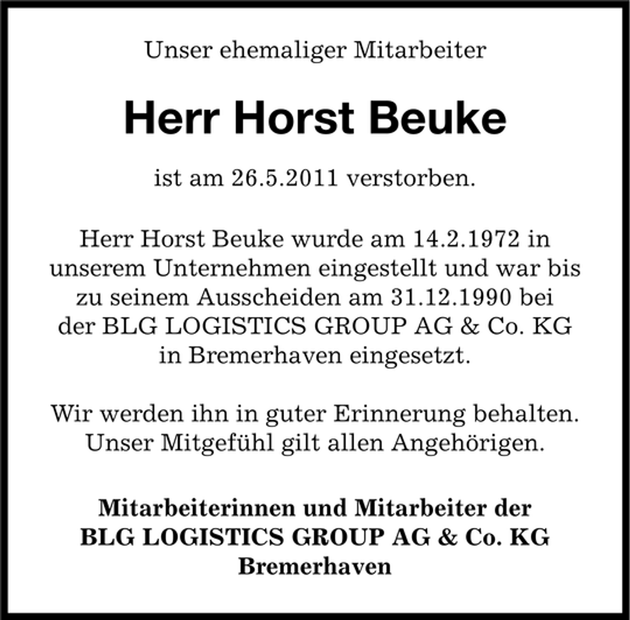 <p>Unser ehemaliger Mitarbeiter</p><p>Herr Horst Beuke<br />ist am 26.5.2011 verstorben. Herr Horst Beuke wurde am 14.2.1972 in unserem Unternehmen eingestellt und war bis zu seinem Ausscheiden am 31.12.1990 bei der BLG LOGISTICS GROUP AG &amp; Co. KG in Bremerhaven eingesetzt. Wir werden ihn in guter Erinnerung behalten. Unser Mitgefühl gilt allen Angehörigen. Mitarbeiterinnen und Mitarbeiter der BLG LOGISTICS GROUP AG &amp; Co. KG Bremerhaven</p>