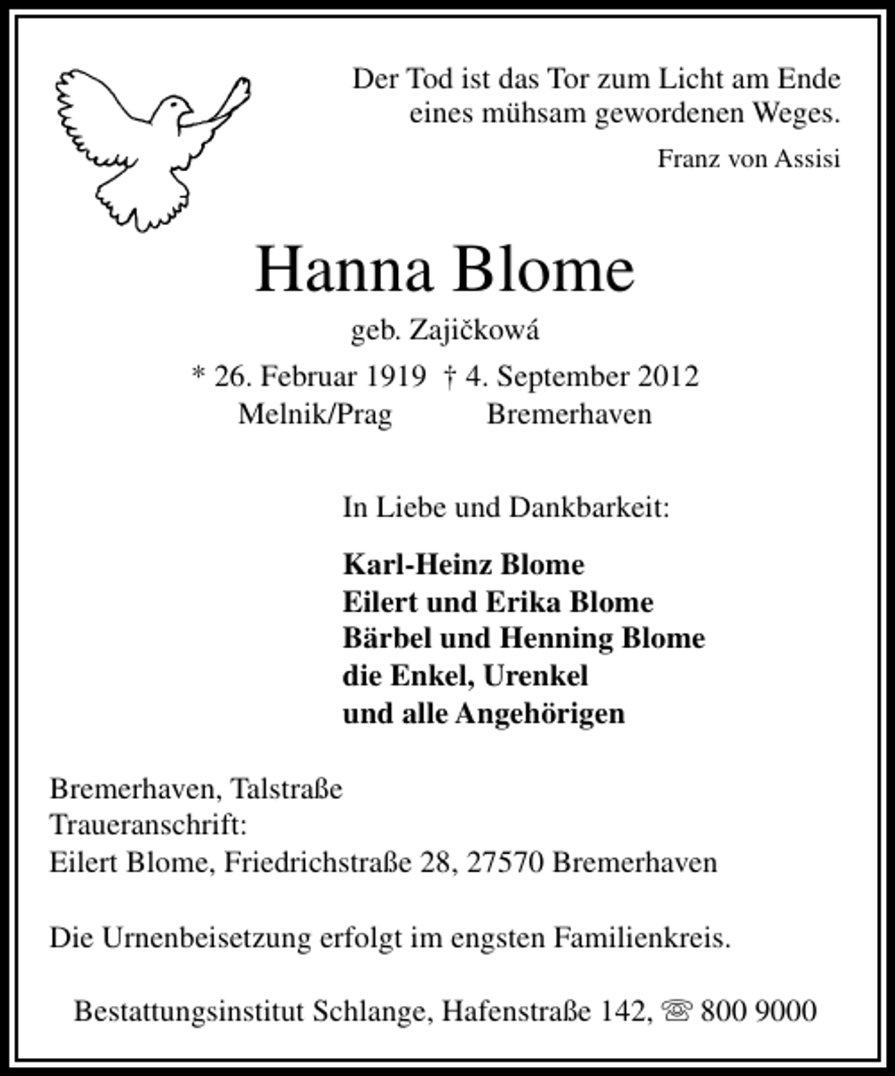 <p>Der Tod ist das Tor zum Licht am Ende<br />eines mühsam gewordenen Weges.<br />Franz von Assisi</p><p>Hanna Blome<br />ˇ<br />geb. Zajickowá</p><p>* 26. Februar 1919 † 4. September 2012<br />Melnik/Prag<br />Bremerhaven<br />In Liebe und Dankbarkeit:<br />Karl-Heinz Blome<br />Eilert und Erika Blome<br />Bärbel und Henning Blome<br />die Enkel, Urenkel<br />und alle Angehörigen<br />Bremerhaven, Talstraße<br />Traueranschrift:<br />Eilert Blome, Friedrichstraße 28, 27570 Bremerhaven<br />Die Urnenbeisetzung erfolgt im engsten Familienkreis.<br />Bestattungsinstitut Schlange, Hafenstraße 142,</p><p>800 9000</p>