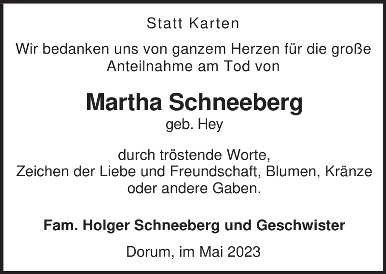 <p>Statt Karten<br />Wir bedanken uns von ganzem Herzen für die große<br />Anteilnahme am Tod von</p><p>Martha Schneeberg<br />geb. Hey<br />durch tröstende Worte,<br />Zeichen der Liebe und Freundschaft, Blumen, Kränze<br />oder andere Gaben.<br />Fam. Holger Schneeberg und Geschwister<br />Dorum, im Mai 2023</p>