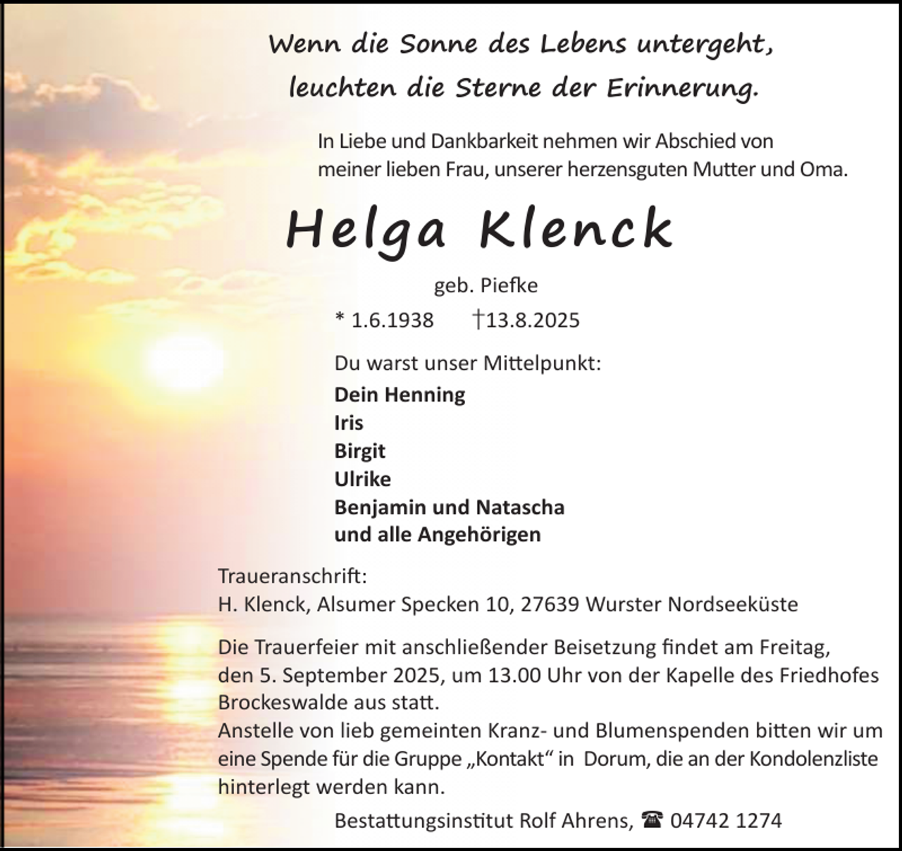 <p>Wenn die Sonne des Lebens untergeht,<br />leuchten die Sterne der Erinnerung.<br />In Liebe und Dankbarkeit nehmen wir Abschied von<br />meiner lieben Frau, unserer herzensguten Mutter und Oma.</p><p>H e lg a Kl en ck<br />geb. Pie e<br />* 1.6.1938</p><p>†13.8.2025</p><p>Du warst unser Mi elpunkt:<br />Dein Henning<br />Iris<br />Birgit<br />Ulrike<br />Benjamin und Natascha<br />und alle Angehörigen<br />Traueranschri :<br />H. Klenck, Alsumer Specken 10, 27639 Wurster Nordseeküste<br />Die Trauerfeier mit anschließender Beisetzung ﬁndet am Freitag,<br />den 5. September 2025, um 13.00 Uhr von der Kapelle des Friedhofes<br />Brockeswalde aus sta .<br />Anstelle von lieb gemeinten Kranz- und Blumenspenden bi en wir um<br />eine Spende für die Gruppe „Kontakt“ in Dorum, die an der Kondolenzliste<br />hinterlegt werden kann.<br />Besta ungsins tut Rolf Ahrens,  04742 1274</p>