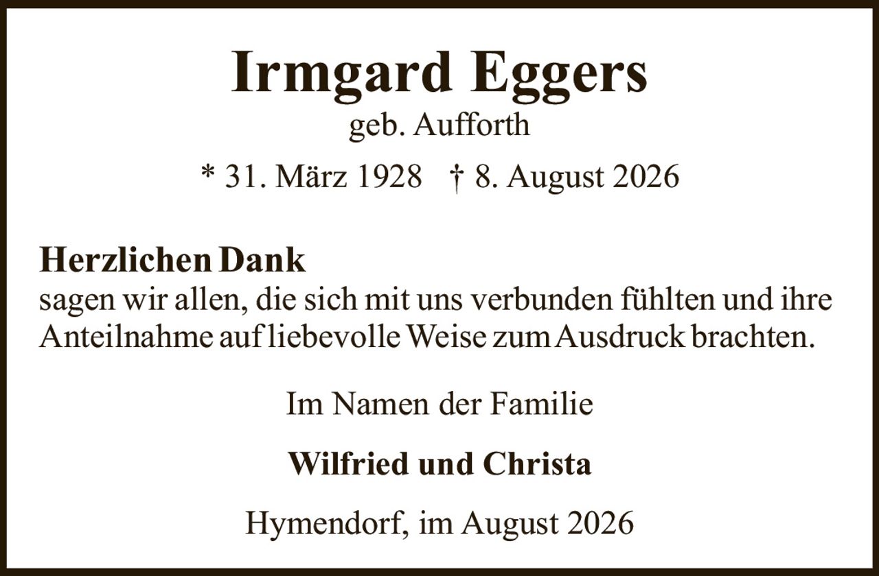 <p><strong>Irmgard Eggers</strong><br>geb. Aufforth<br>* 31. März 1928 † 8. August 2026</p><p><strong>Herzlichen Dank</strong><br>sagen wir allen, die sich mit uns verbunden fühlten und ihre Anteilnahme auf liebevolle Weise zum Ausdruck brachten.</p><p><strong>Im Namen der Familie</strong></p><p><strong>Wilfried und Christa</strong></p><p>Hymendorf, im August 2026</p>