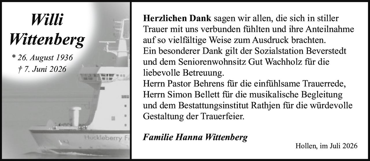 <p>* 26. August 1936<br>† 7. Juni 2026</p><p><strong>Herzlichen Dank</strong> sagen wir allen, die sich in stiller Trauer mit uns verbunden fühlten und ihre Anteilnahme auf so vielfältige Weise zum Ausdruck brachten.</p><p>Ein besonderer Dank gilt der Sozialstation Beverstedt und dem Seniorenwohnsitz Gut Wachholz für die liebevolle Betreuung.</p><p>Herrn Pastor Behrens für die einfühlsame Trauerrede, Herrn Simon Bellett für die musikalische Begleitung und dem Bestattungsinstitut Rathjen für die würdevolle Gestaltung der Trauerfeier.</p><p><i>Familie Hanna Wittenberg</i></p><p>Hollen, im Juli 2026</p>