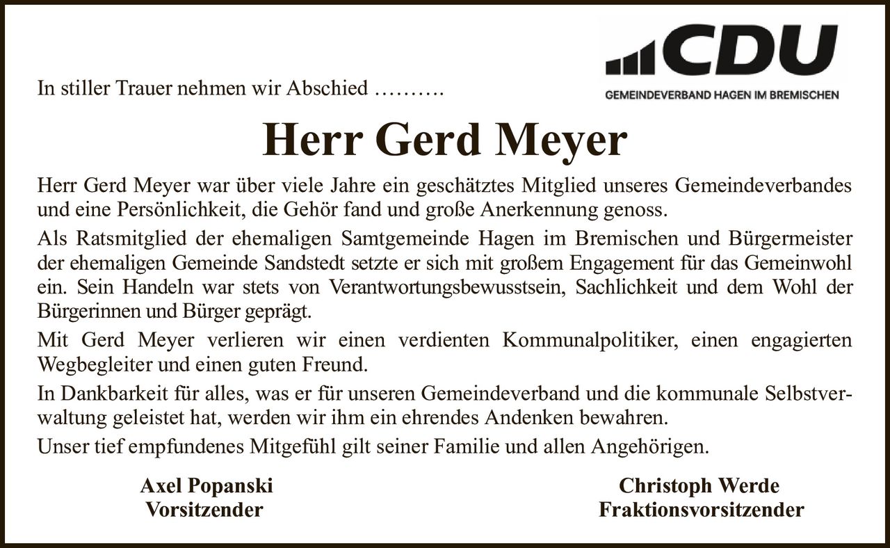 In stiller Trauer nehmen wir Abschied ……….Herr Gerd MeyerHerr Gerd Meyer war über viele Jahre ein geschätztes Mitglied unseres Gemeindeverbandes und eine Persönlichkeit, die Gehör fand und große Anerkennung genoss.Als Ratsmitglied der ehemaligen Samtgemeinde Hagen im Bremischen und Bürgermeister der ehemaligen Gemeinde Sandstedt setzte er sich mit großem Engagement für das Gemeinwohl ein. Sein Handeln war stets von Verantwortungsbewusstsein, Sachlichkeit und dem Wohl derBürgerinnen und Bürger geprägt.Mit Gerd Meyer verlieren wir einen verdienten Kommunalpolitiker, einen engagiertenWegbegleiter und einen guten Freund.In Dankbarkeit für alles, was er für unseren Gemeindeverband und die kommunale Selbstverwaltung geleistet hat, werden wir ihm ein ehrendes Andenken bewahren.Unser tief empfundenes Mitgefühl gilt seiner Familie und allen Angehörigen.Axel PopanskiChristoph WerdeVorsitzenderFraktionsvorsitzender