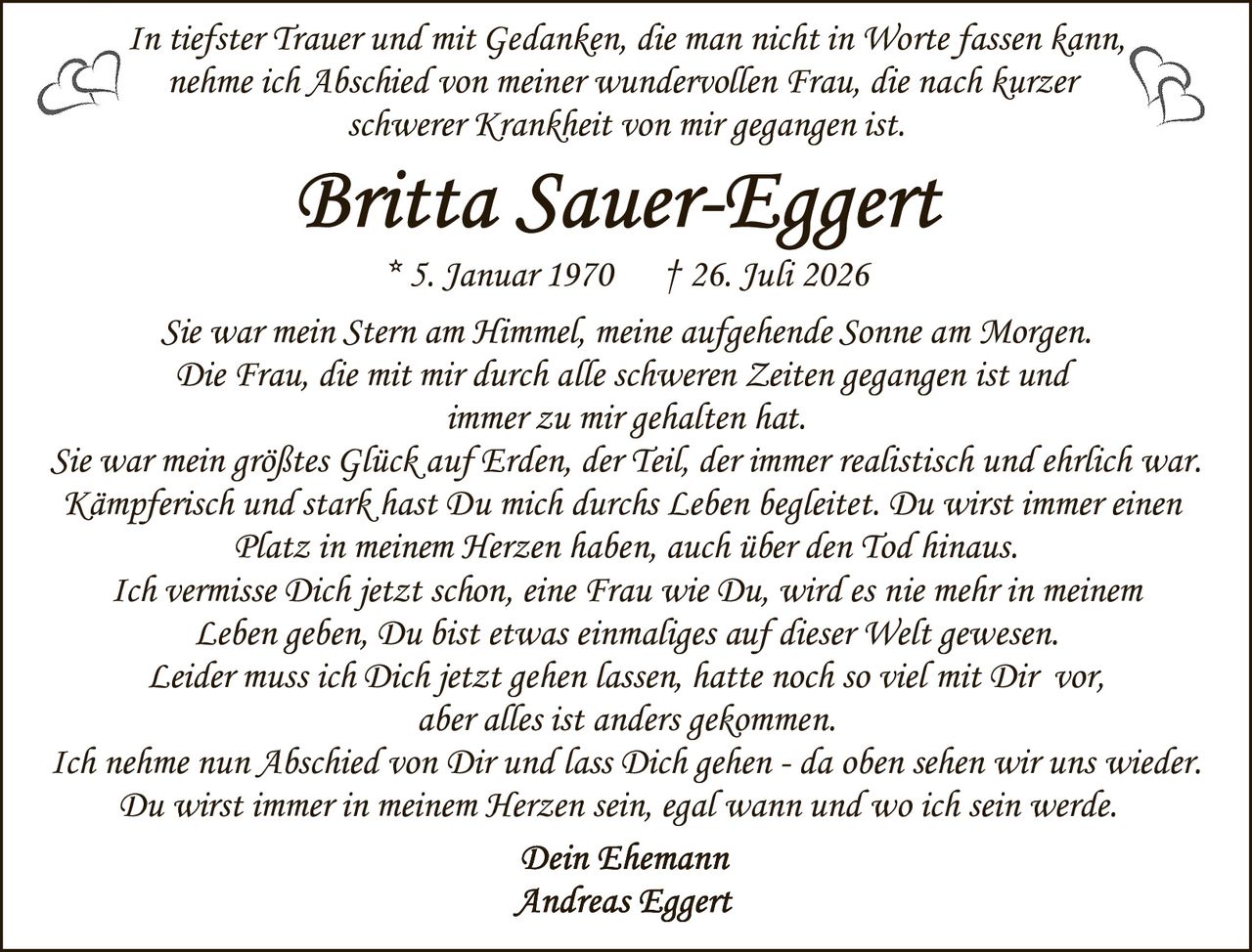 <p>In tiefster Trauer und mit Gedanken, die man nicht in Worte fassen kann, nehme ich Abschied von meiner wundervollen Frau, die nach kurzer schwerer Krankheit von mir gegangen ist.</p>

<p><strong>Britta Sauer-Eggert</strong><br/>
* 5. Januar 1970 † 26. Juli 2026</p>

<p>Sie war mein Stern am Himmel, meine aufgehende Sonne am Morgen. Die Frau, die mit mir durch alle schweren Zeiten gegangen ist und immer zu mir gehalten hat.</p>

<p>Sie war mein größtes Glück auf Erden, der Teil, der immer realistisch und ehrlich war. Kämpferisch und stark hast Du mich durchs Leben begleitet. Du wirst immer einen Platz in meinem Herzen haben, auch über den Tod hinaus.</p>

<p>Ich vermisse Dich jetzt schon, eine Frau wie Du, wird es nie mehr in meinem Leben geben, Du bist etwas einmaliges auf dieser Welt gewesen.</p>

<p>Leider muss ich Dich jetzt gehen lassen, hatte noch so viel mit Dir vor, aber alles ist anders gekommen.</p>

<p>Ich nehme nun Abschied von Dir und lass Dich gehen - da oben sehen wir uns wieder. Du wirst immer in meinem Herzen sein, egal wann und wo ich sein werde.</p>

<p><i>Dein Ehemann<br/>
Andreas Eggert</i></p>