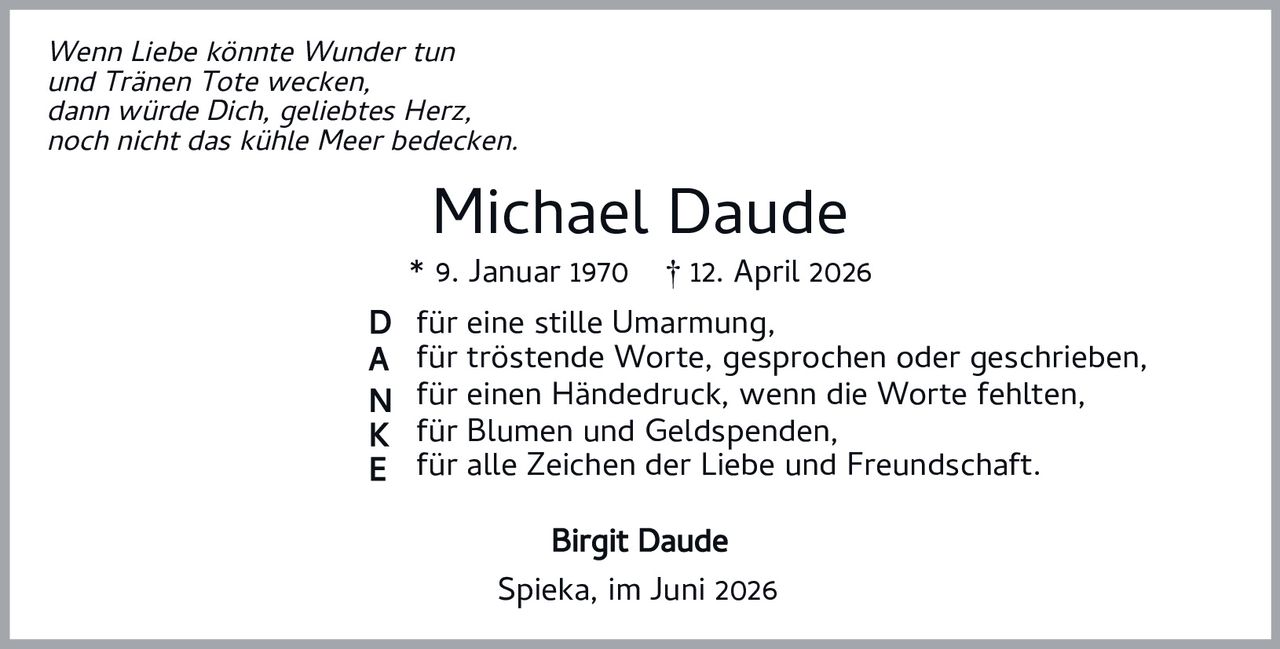 <p><i>Wenn Liebe könnte Wunder tun<br/>und Tränen Tote wecken,<br/>dann würde Dich, geliebtes Herz,<br/>noch nicht das kühle Meer bedecken.</i></p><p><strong>Michael Daude</strong><br/>* 9. Januar 1970 † 12. April 2026</p><p><strong>D</strong> für eine stille Umarmung,<br/><strong>A</strong> für tröstende Worte, gesprochen oder geschrieben,<br/><strong>N</strong> für einen Händedruck, wenn die Worte fehlten,<br/><strong>K</strong> für Blumen und Geldspenden,<br/><strong>E</strong> für alle Zeichen der Liebe und Freundschaft.</p><p><strong>Birgit Daude</strong></p><p>Spieka, im Juni 2026</p>