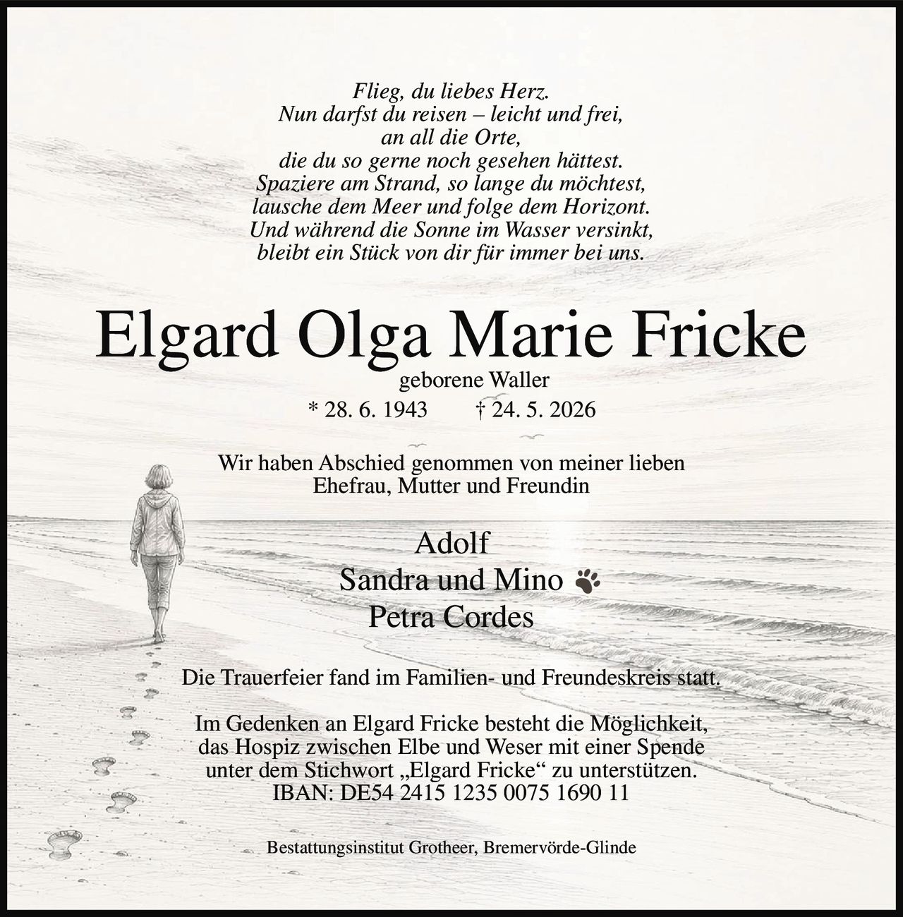 <i>Flieg, du liebes Herz.<br/>Nun darfst du reisen – leicht und frei,<br/>an all die Orte,<br/>die du so gerne noch gesehen hättest.<br/>Spaziere am Strand, so lange du möchtest,<br/>lausche dem Meer und folge dem Horizont.<br/>Und während die Sonne im Wasser versinkt,<br/>bleibt ein Stück von dir für immer bei uns.</i><br/><br/><strong>Elgard Olga Marie Fricke</strong><br/>geborene Waller<br/>* 28. 6. 1943 † 24. 5. 2026<br/><br/>Wir haben Abschied genommen von meiner lieben<br/>Ehefrau, Mutter und Freundin<br/><br/>Adolf<br/>Sandra und Mino<br/>Petra Cordes<br/><br/>Die Trauerfeier fand im Familien- und Freundeskreis statt.<br/><br/>Im Gedenken an Elgard Fricke besteht die Möglichkeit,<br/>das Hospiz zwischen Elbe und Weser mit einer Spende<br/>unter dem Stichwort „Elgard Fricke" zu unterstützen.<br/>IBAN: DE54 2415 1235 0075 1690 11<br/><br/>Bestattungsinstitut Grotheer, Bremervörde-Glinde