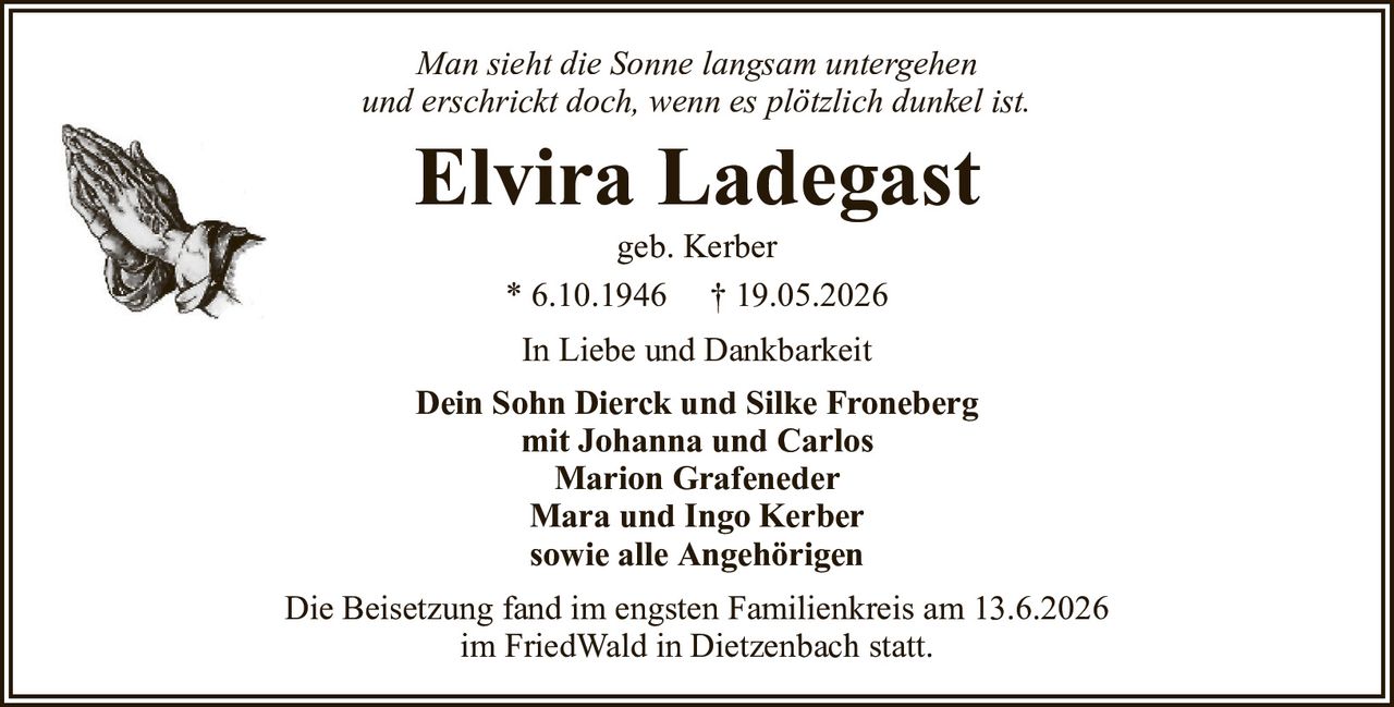 Man sieht die Sonne langsam untergehenund erschrickt doch, wenn es plötzlich dunkel ist.Elvira Ladegastgeb. Kerber* 6.10.1946† 19.05.2026In Liebe und DankbarkeitDein Sohn Dierck und Silke Fronebergmit Johanna und CarlosMarion GrafenederMara und Ingo Kerbersowie alle AngehörigenDie Beisetzung fand im engsten Familienkreis am 13.6.2026im FriedWald in Dietzenbach statt.