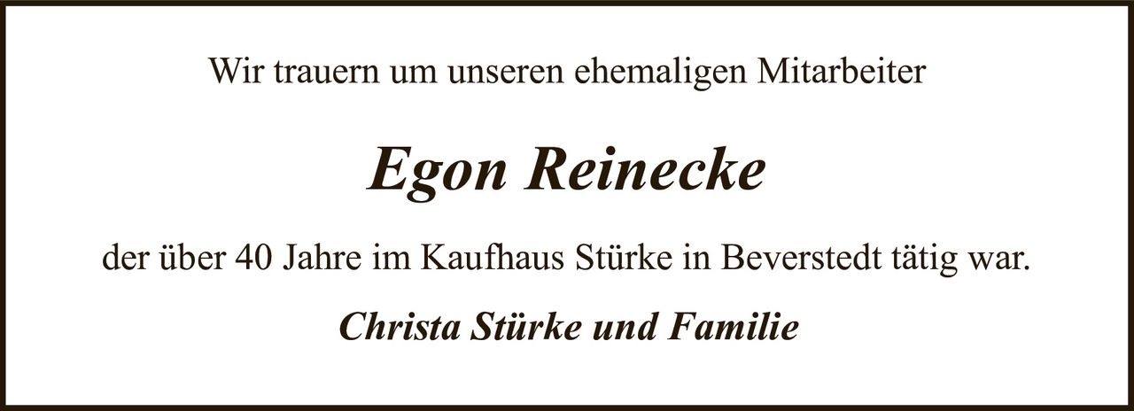 <p>Wir trauern um unseren ehemaligen Mitarbeiter</p>
<p><i>Egon Reinecke</i></p>
<p>der über 40 Jahre im Kaufhaus Stürke in Beverstedt tätig war.</p>
<p><i>Christa Stürke und Familie</i></p>