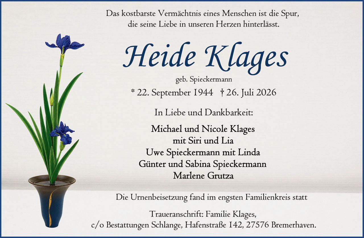 <p>Das kostbarste Vermächtnis eines Menschen ist die Spur, die seine Liebe in unseren Herzen hinterlässt.</p>

<p><strong>Heide Klages</strong><br>
geb. Spieckermann<br>
* 22. September 1944 † 26. Juli 2026</p>

<p>In Liebe und Dankbarkeit:</p>

<p>Michael und Nicole Klages<br>
mit Siri und Lia<br>
Uwe Spieckermann mit Linda<br>
Günter und Sabina Spieckermann<br>
Marlene Grutza</p>

<p>Die Urnenbeisetzung fand im engsten Familienkreis statt</p>

<p>Traueranschrift: Familie Klages,<br>
c/o Bestattungen Schlange, Hafenstraße 142, 27576 Bremerhaven.</p>