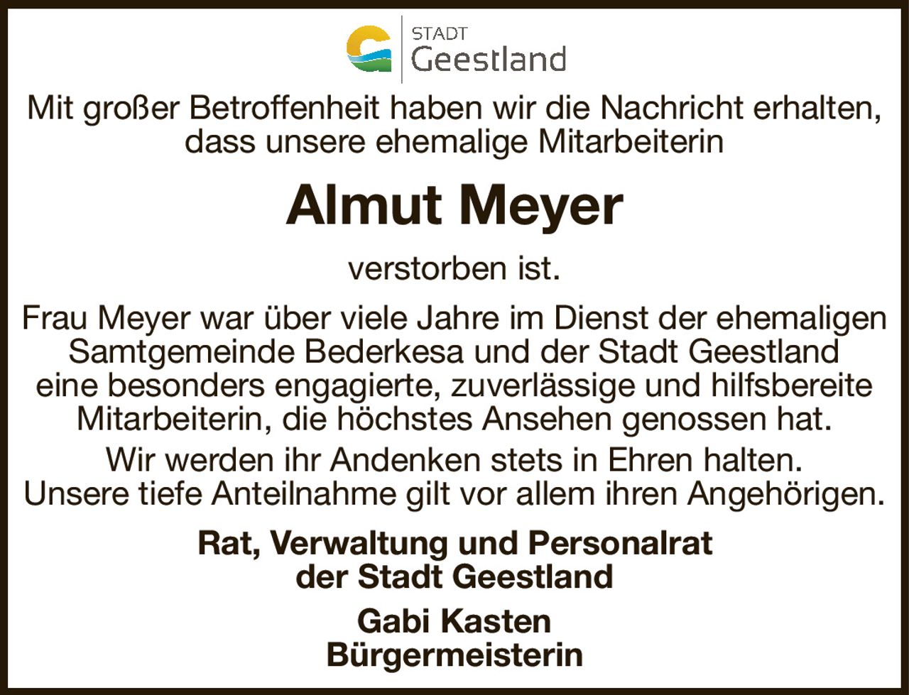 Mit großer Betroffenheit haben wir die Nachricht erhalten,dass unsere ehemalige MitarbeiterinAlmut Meyerverstorben ist.Rat, Verwaltung und Personalratder Stadt GeestlandGabi KastenBürgermeisterinFrau Meyer war über viele Jahre im Dienst der ehemaligen Samtgemeinde Bederkesa und der Stadt Geestlandeine besonders engagierte, zuverlässige und hilfsbereite Mitarbeiterin, die höchstes Ansehen genossen hat.Wir werden ihr Andenken stets in Ehren halten.Unsere tiefe Anteilnahme gilt vor allem ihren Angehörigen.