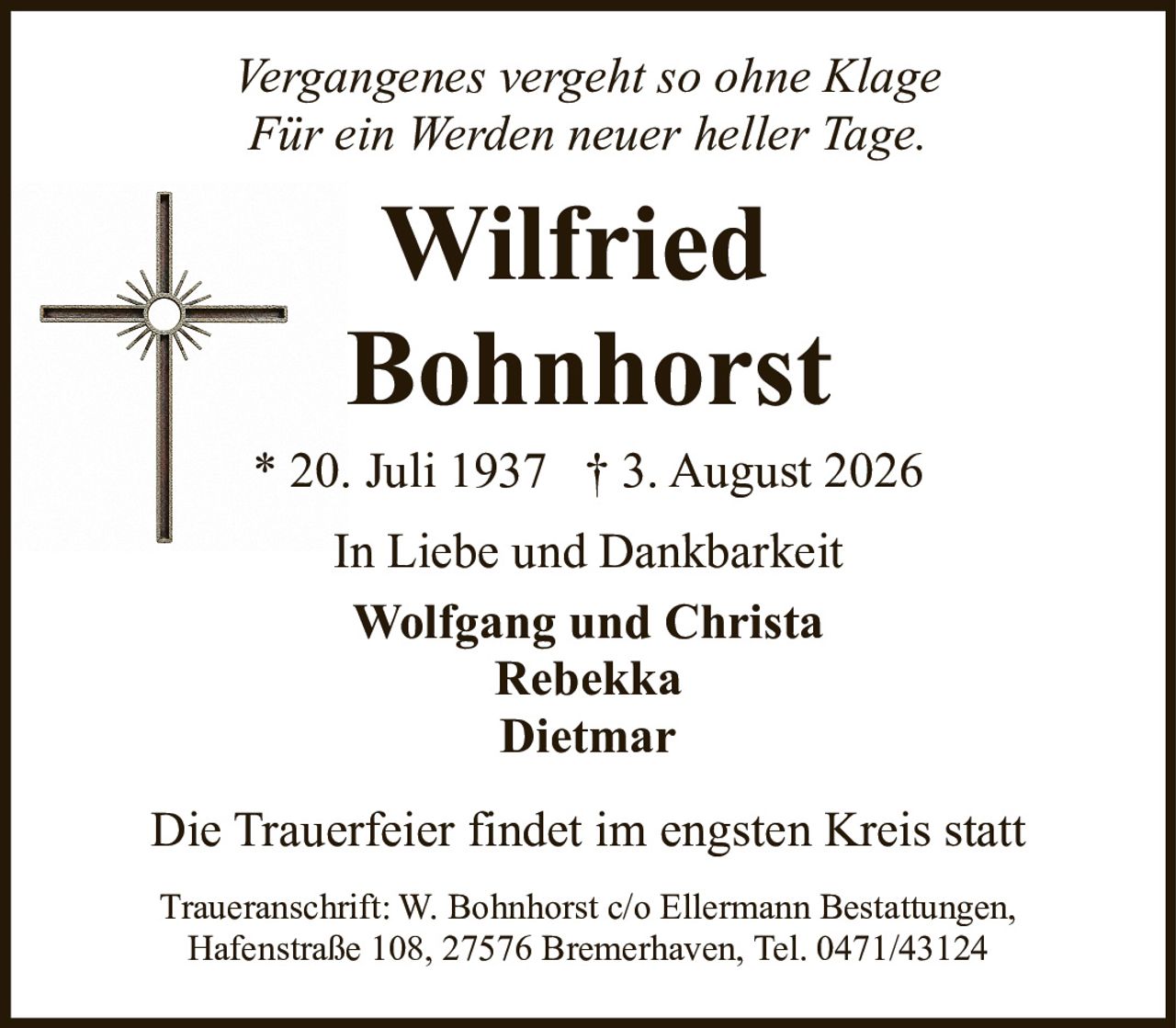 <p><i>Vergangenes vergeht so ohne Klage<br>Für ein Werden neuer heller Tage.<br>In Liebe und Dankbarkeit</i></p><p><strong>Wilfried Bohnhorst</strong><br>* 20. Juli 1937 † 3. August 2026</p><p>In Liebe und Dankbarkeit</p><p>Wolfgang und Christa<br>Rebekka<br>Dietmar</p><p>Die Trauerfeier findet im engsten Kreis statt</p><p>Traueranschrift: W. Bohnhorst c/o Ellermann Bestattungen,<br>Hafenstraße 108, 27576 Bremerhaven, Tel. 0471/43124</p>