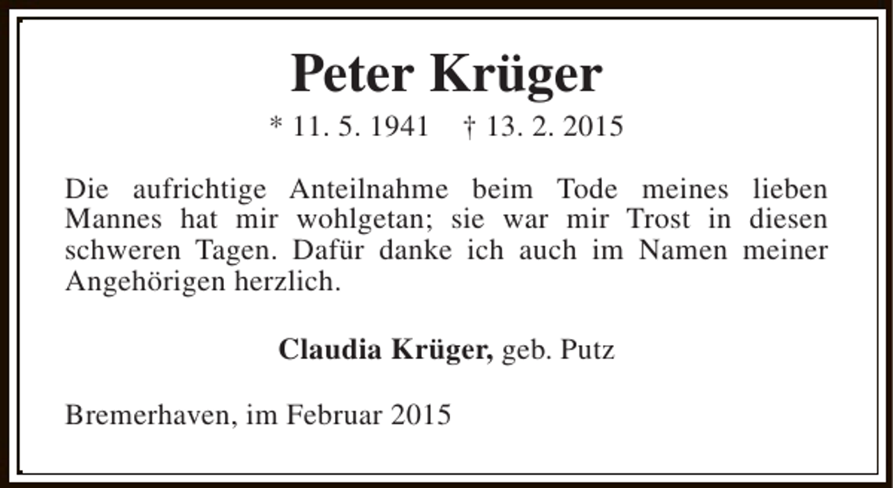<p>Peter Krüger</p><p>* 11. 5. 1941</p><p>† 13. 2. 2015</p><p>Die aufrichtige Anteilnahme beim Tode meines lieben<br />Mannes hat mir wohlgetan; sie war mir Trost in diesen<br />schweren Tagen. Dafür danke ich auch im Namen meiner<br />Angehörigen herzlich.<br />Claudia Krüger, geb. Putz<br />Bremerhaven, im Februar 2015</p>
