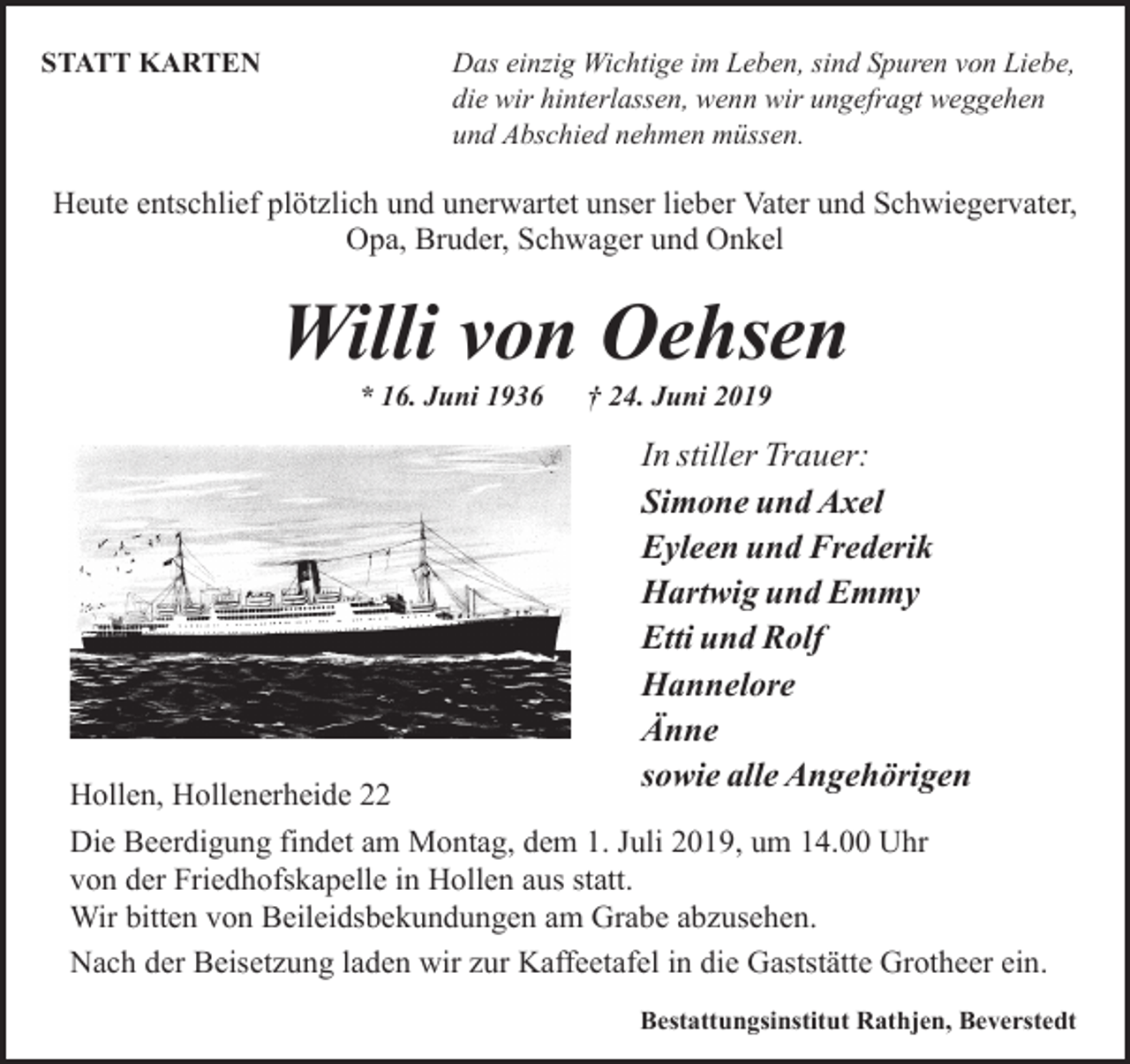 <p>STATT KARTEN</p><p>Das einzig Wichtige im Leben, sind Spuren von Liebe,<br />die wir hinterlassen, wenn wir ungefragt weggehen<br />und Abschied nehmen müssen.</p><p>Heute entschlief plötzlich und unerwartet unser lieber Vater und Schwiegervater,<br />Opa, Bruder, Schwager und Onkel</p><p>Willi von Oehsen<br />* 16. Juni 1936</p><p>Hollen, Hollenerheide 22</p><p>† 24. Juni 2019</p><p>In stiller Trauer:<br />Simone und Axel<br />Eyleen und Frederik<br />Hartwig und Emmy<br />Etti und Rolf<br />Hannelore<br />Änne<br />sowie alle Angehörigen</p><p>Die Beerdigung findet am Montag, dem 1. Juli 2019, um 14.00 Uhr<br />von der Friedhofskapelle in Hollen aus statt.<br />Wir bitten von Beileidsbekundungen am Grabe abzusehen.<br />Nach der Beisetzung laden wir zur Kaffeetafel in die Gaststätte Grotheer ein.<br />Bestattungsinstitut Rathjen, Beverstedt</p>
