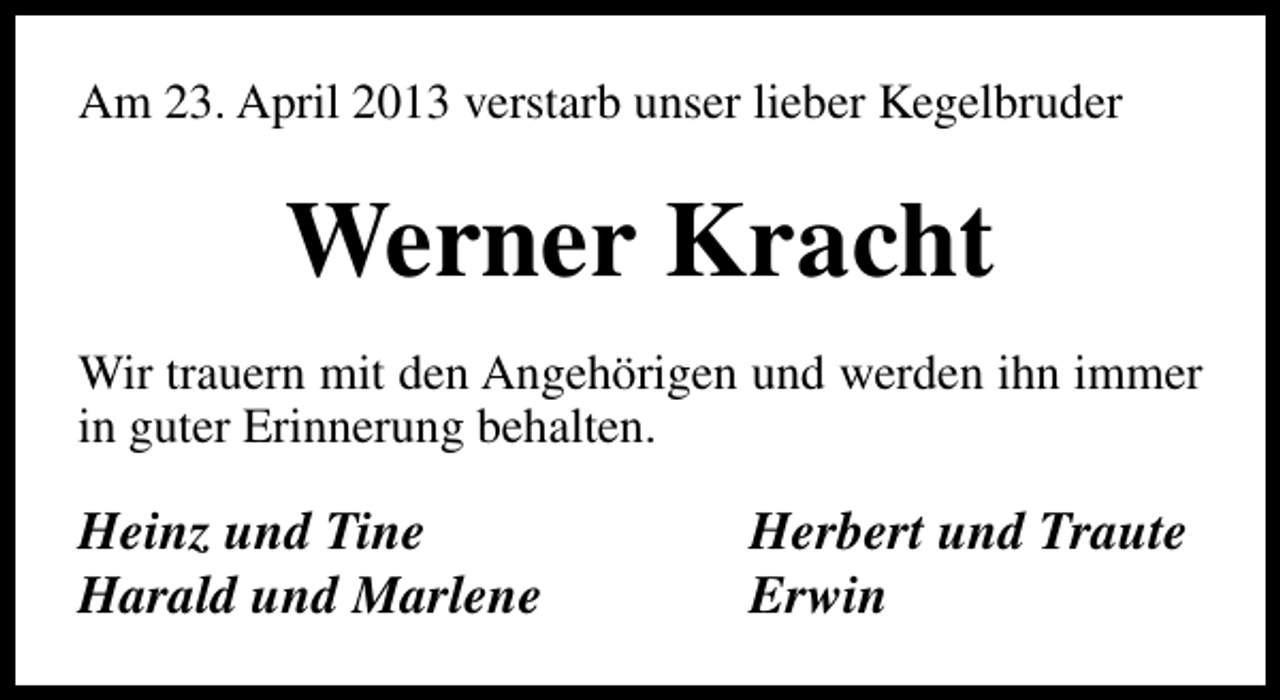 <p>Am 23. April 2013 verstarb unser lieber Kegelbruder</p><p>Werner Kracht<br />Wir trauern mit den Angehörigen und werden ihn immer<br />in guter Erinnerung behalten.</p><p>Heinz und Tine<br />Harald und Marlene</p><p>Herbert und Traute<br />Erwin</p>