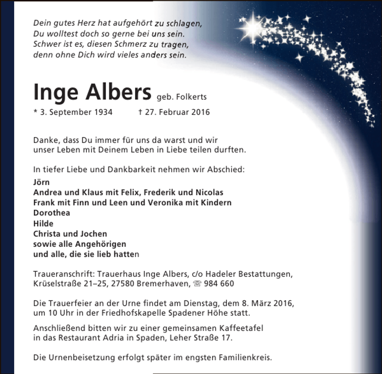 <p>Dein gutes Herz hat aufgehört zu schlagen,<br />Du wolltest doch so gerne bei uns sein.<br />Schwer ist es, diesen Schmerz zu tragen,<br />denn ohne Dich wird vieles anders sein.<br />d</p><p>Inge Albers<br />* 3. September 1934</p><p>geb. Folkerts</p><p>† 27. Februar 2016</p><p>Danke, dass Du immer für uns da warst und wir<br />unser Leben mit Deinem Leben in Liebe teilen durften.<br />In tiefer Liebe und Dankbarkeit nehmen wir Abschied:<br />Jörn<br />Andrea und Klaus mit Felix, Frederik und Nicolas<br />Frank mit Finn und Leen und Veronika mit Kindern<br />Dorothea<br />Hilde<br />Christa und Jochen<br />sowie alle Angehörigen<br />und alle, die sie lieb hatten<br />Traueranschrift: Trauerhaus Inge Albers, c/o Hadeler Bestattungen,<br />Krüselstraße 21–25, 27580 Bremerhaven,  984 660<br />Die Trauerfeier an der Urne findet am Dienstag, dem 8. März 2016,<br />um 10 Uhr in der Friedhofskapelle Spadener Höhe statt.<br />Anschließend bitten wir zu einer gemeinsamen Kaffeetafel<br />in das Restaurant Adria in Spaden, Leher Straße 17.<br />Die Urnenbeisetzung erfolgt später im engsten Familienkreis.</p>