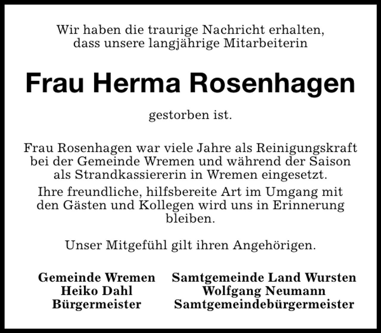 <p>Wir haben die traurige Nachricht erhalten,<br />dass unsere langjährige Mitarbeiterin</p><p>Frau Herma Rosenhagen<br />gestorben ist.<br />Frau Rosenhagen war viele Jahre als Reinigungskraft<br />bei der Gemeinde Wremen und während der Saison<br />als Strandkassiererin in Wremen eingesetzt.<br />Ihre freundliche, hilfsbereite Art im Umgang mit<br />den Gästen und Kollegen wird uns in Erinnerung<br />bleiben.<br />Unser Mitgefühl gilt ihren Angehörigen.<br />Gemeinde Wremen<br />Heiko Dahl<br />Bürgermeister</p><p>Samtgemeinde Land Wursten<br />Wolfgang Neumann<br />Samtgemeindebürgermeister</p>