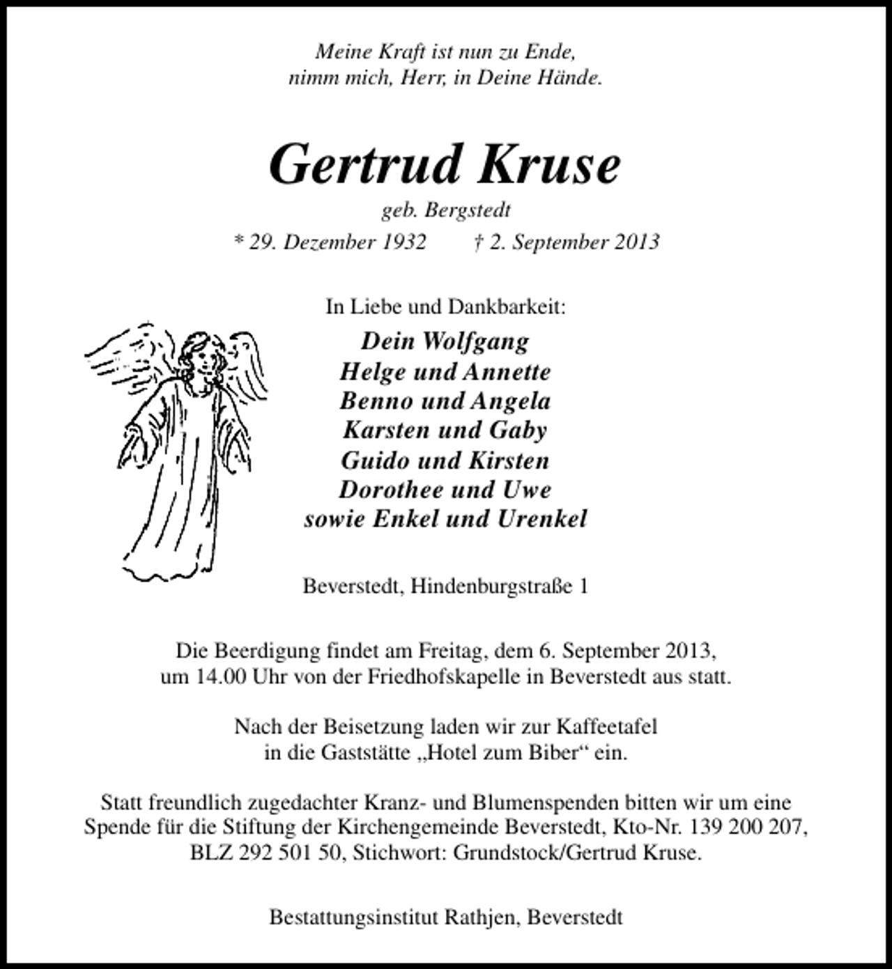 <p>Meine Kraft ist nun zu Ende,<br />nimm mich, Herr, in Deine Hände.</p><p>Gertrud Kruse</p><p>geb. Bergstedt<br />* 29. Dezember 1932<br />† 2. September 2013<br />In Liebe und Dankbarkeit:</p><p>Dein Wolfgang<br />Helge und Annette<br />Benno und Angela<br />Karsten und Gaby<br />Guido und Kirsten<br />Dorothee und Uwe<br />sowie Enkel und Urenkel<br />Beverstedt, Hindenburgstraße 1<br />Die Beerdigung findet am Freitag, dem 6. September 2013,<br />um 14.00 Uhr von der Friedhofskapelle in Beverstedt aus statt.<br />Nach der Beisetzung laden wir zur Kaffeetafel<br />in die Gaststätte „Hotel zum Biber“ ein.<br />Statt freundlich zugedachter Kranz- und Blumenspenden bitten wir um eine<br />Spende für die Stiftung der Kirchengemeinde Beverstedt, Kto-Nr. 139 200 207,<br />BLZ 292 501 50, Stichwort: Grundstock/Gertrud Kruse.<br />Bestattungsinstitut Rathjen, Beverstedt</p>