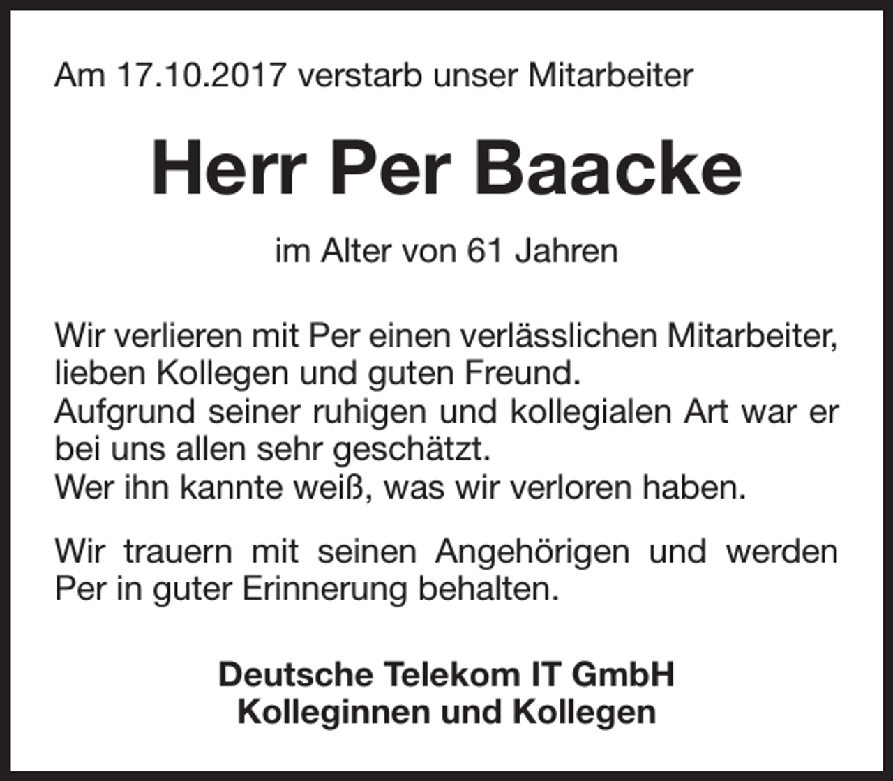 <p>Am 17.10.2017 verstarb unser Mitarbeiter</p><p>Herr Per Baacke<br />im Alter von 61 Jahren<br />Wir verlieren mit Per einen verlässlichen Mitarbeiter,<br />lieben Kollegen und guten Freund.<br />Aufgrund seiner ruhigen und kollegialen Art war er<br />bei uns allen sehr geschätzt.<br />Wer ihn kannte weiß, was wir verloren haben.<br />Wir trauern mit seinen Angehörigen und werden<br />Per in guter Erinnerung behalten.<br />Deutsche Telekom IT GmbH<br />Kolleginnen und Kollegen</p>