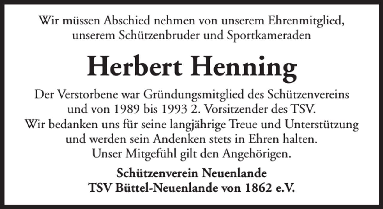 <p>Wir müssen Abschied nehmen von unserem Ehrenmitglied,<br />unserem Schützenbruder und Sportkameraden</p>
<p>Herbert Henning<br />Der Verstorbene war Gründungsmitglied des Schützenvereins<br />und von 1989 bis 1993 2. Vorsitzender des TSV.<br />Wir bedanken uns für seine langjährige Treue und Unterstützung<br />und werden sein Andenken stets in Ehren halten.<br />Unser Mitgefühl gilt den Angehörigen.<br />Schützenverein Neuenlande<br />TSV Büttel-Neuenlande von 1862 e.V.</p>