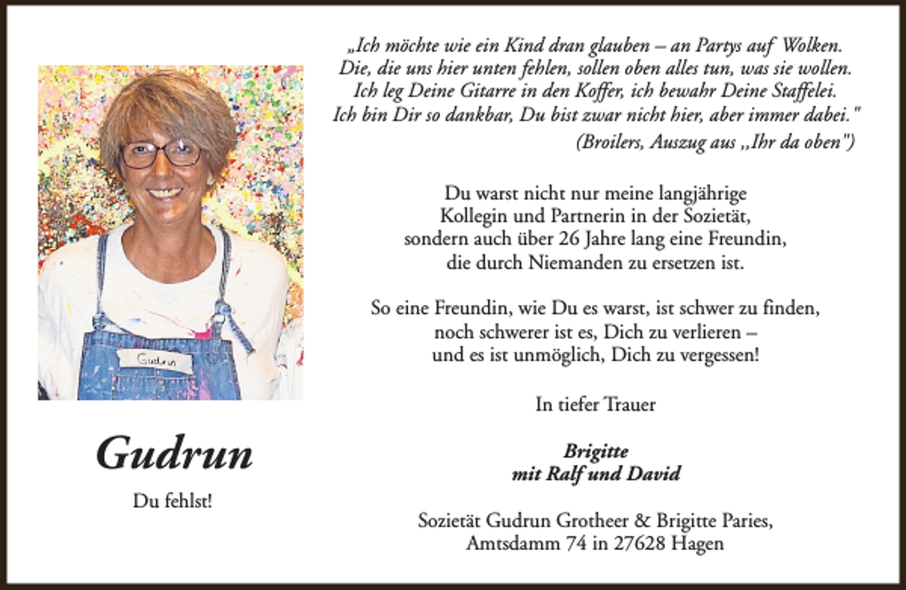 <p>„Ich möchte wie ein Kind dran glauben – an Partys auf Wolken.<br />Die, die uns hier unten fehlen, sollen oben alles tun, was sie wollen.<br />Ich leg Deine Gitarre in den Koffer, ich bewahr Deine Staffelei.<br />Ich bin Dir so dankbar, Du bist zwar nicht hier, aber immer dabei."<br />(Broilers, Auszug aus ,,Ihr da oben")<br />Du warst nicht nur meine langjährige<br />Kollegin und Partnerin in der Sozietät,<br />sondern auch über 26 Jahre lang eine Freundin,<br />die durch Niemanden zu ersetzen ist.<br />So eine Freundin, wie Du es warst, ist schwer zu finden,<br />noch schwerer ist es, Dich zu verlieren –<br />und es ist unmöglich, Dich zu vergessen!<br />In tiefer Trauer</p><p>Gudrun<br />Du fehlst!</p><p>Brigitte<br />mit Ralf und David<br />Sozietät Gudrun Grotheer &amp; Brigitte Paries,<br />Amtsdamm 74 in 27628 Hagen</p>