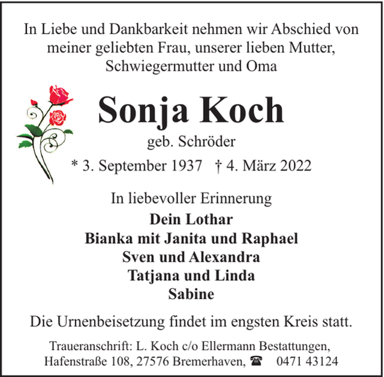 <p>In Liebe und Dankbarkeit nehmen wir Abschied von<br />meiner geliebten Frau, unserer lieben Mutter,<br />Schwiegermutter und Oma</p><p>Sonja Koch</p><p>geb. Schröder<br />* 3. September 1937 † 4. März 2022<br />In liebevoller Erinnerung<br />Dein Lothar<br />Bianka mit Janita und Raphael<br />Sven und Alexandra<br />Tatjana und Linda<br />Sabine<br />Die Urnenbeisetzung findet im engsten Kreis statt.<br />Traueranschrift: L. Koch c/o Ellermann Bestattungen,<br />Hafenstraße 108, 27576 Bremerhaven, ( 0471 43124</p>