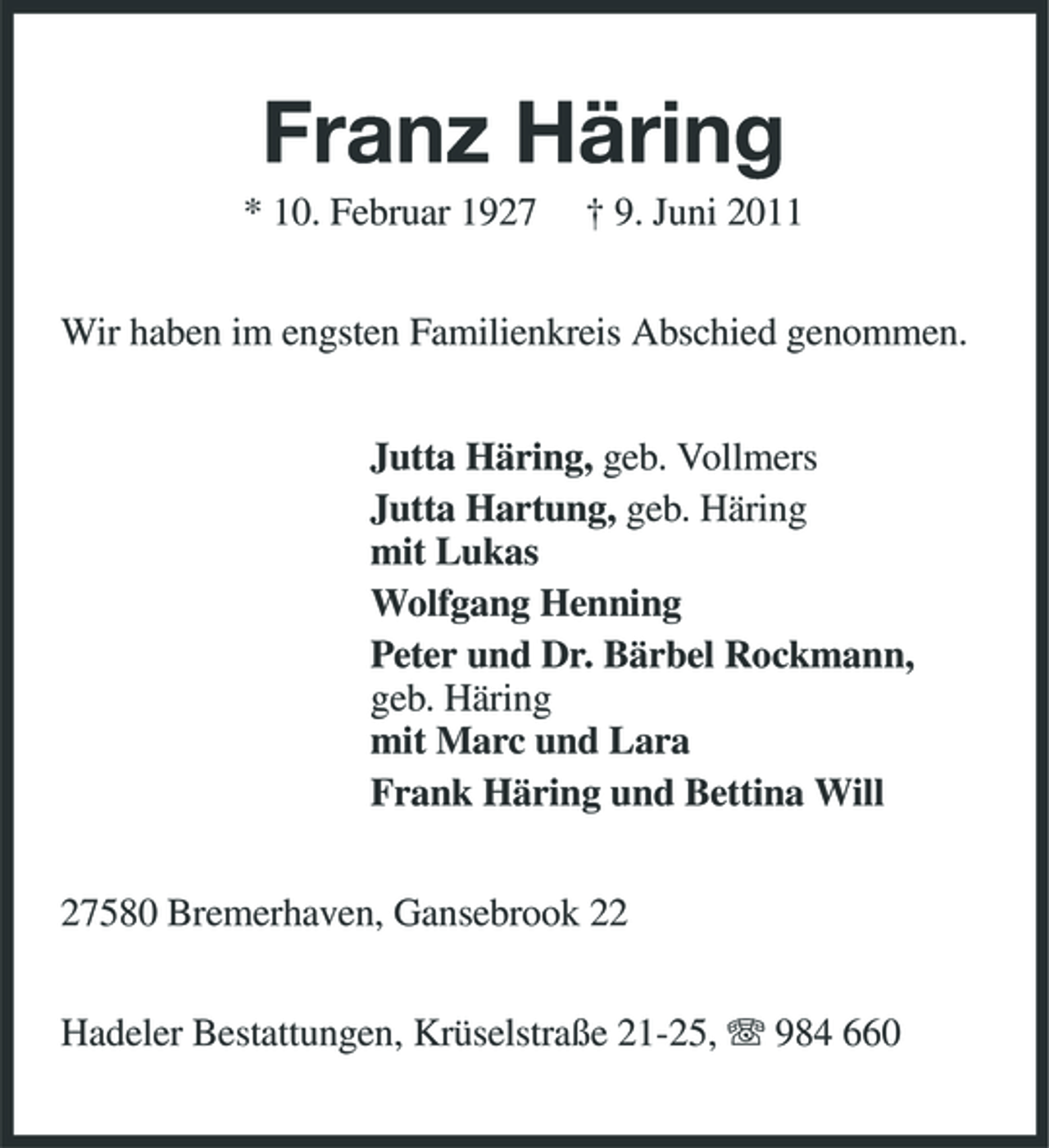<p>Franz Häring<br />* 10. Februar 1927 † 9. Juni 2011 Wir haben im engsten Familienkreis Abschied genommen. Jutta Häring, geb. Vollmers Jutta Hartung, geb. Häring mit Lukas Wolfgang Henning Peter und Dr. Bärbel Rockmann, geb. Häring mit Marc und Lara Frank Häring und Bettina Will 27580 Bremerhaven, Gansebrook 22 Hadeler Bestattungen, Krüselstraße 21-25, 984 660</p>