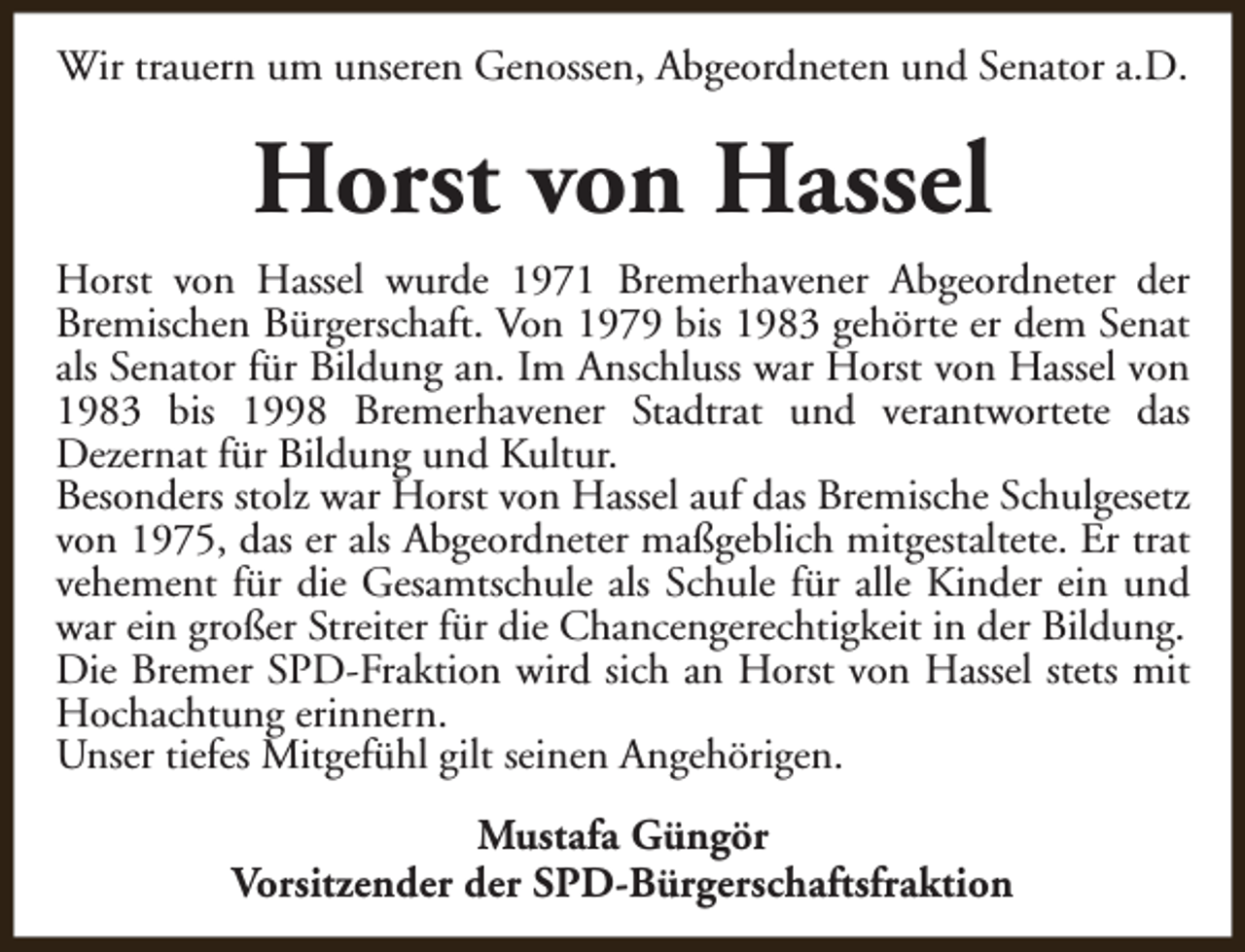 <p>Wir trauern um unseren Genossen, Abgeordneten und Senator a.D.</p><p>Horst von Hassel<br />Horst von Hassel wurde 1971 Bremerhavener Abgeordneter der<br />Bremischen Bürgerschaft. Von 1979 bis 1983 gehörte er dem Senat<br />als Senator für Bildung an. Im Anschluss war Horst von Hassel von<br />1983 bis 1998 Bremerhavener Stadtrat und verantwortete das<br />Dezernat für Bildung und Kultur.<br />Besonders stolz war Horst von Hassel auf das Bremische Schulgesetz<br />von 1975, das er als Abgeordneter maßgeblich mitgestaltete. Er trat<br />vehement für die Gesamtschule als Schule für alle Kinder ein und<br />war ein großer Streiter für die Chancengerechtigkeit in der Bildung.<br />Die Bremer SPD-Fraktion wird sich an Horst von Hassel stets mit<br />Hochachtung erinnern.<br />Unser tiefes Mitgefühl gilt seinen Angehörigen.<br />Mustafa Güngör<br />Vorsitzender der SPD-Bürgerschaftsfraktion</p>