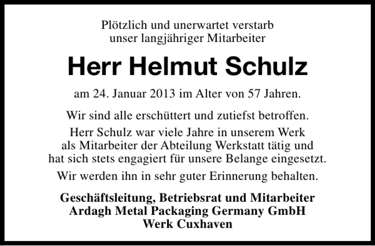 <p>Plötzlich und unerwartet verstarb<br />unser langjähriger Mitarbeiter</p><p>Herr Helmut Schulz<br />am 24. Januar 2013 im Alter von 57 Jahren.<br />Wir sind alle erschüttert und zutiefst betroffen.<br />Herr Schulz war viele Jahre in unserem Werk<br />als Mitarbeiter der Abteilung Werkstatt tätig und<br />hat sich stets engagiert für unsere Belange eingesetzt.<br />Wir werden ihn in sehr guter Erinnerung behalten.<br />Geschäftsleitung, Betriebsrat und Mitarbeiter<br />Ardagh Metal Packaging Germany GmbH<br />Werk Cuxhaven</p>