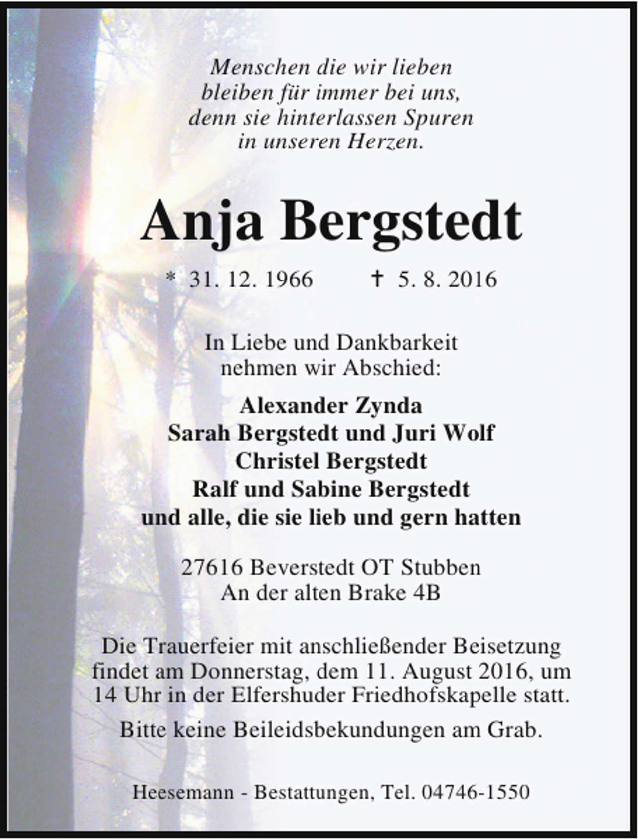 <p>Menschen die wir lieben<br />bleiben für immer bei uns,<br />denn sie hinterlassen Spuren<br />in unseren Herzen.</p><p>Anja Bergstedt<br />* 31. 12. 1966</p><p>B 5. 8. 2016</p><p>In Liebe und Dankbarkeit<br />nehmen wir Abschied:<br />Alexander Zynda<br />Sarah Bergstedt und Juri Wolf<br />Christel Bergstedt<br />Ralf und Sabine Bergstedt<br />und alle, die sie lieb und gern hatten<br />27616 Beverstedt OT Stubben<br />An der alten Brake 4B<br />Die Trauerfeier mit anschließender Beisetzung<br />findet am Donnerstag, dem 11. August 2016, um<br />14 Uhr in der Elfershuder Friedhofskapelle statt.<br />Bitte keine Beileidsbekundungen am Grab.<br />Heesemann - Bestattungen, Tel. 04746-1550</p>