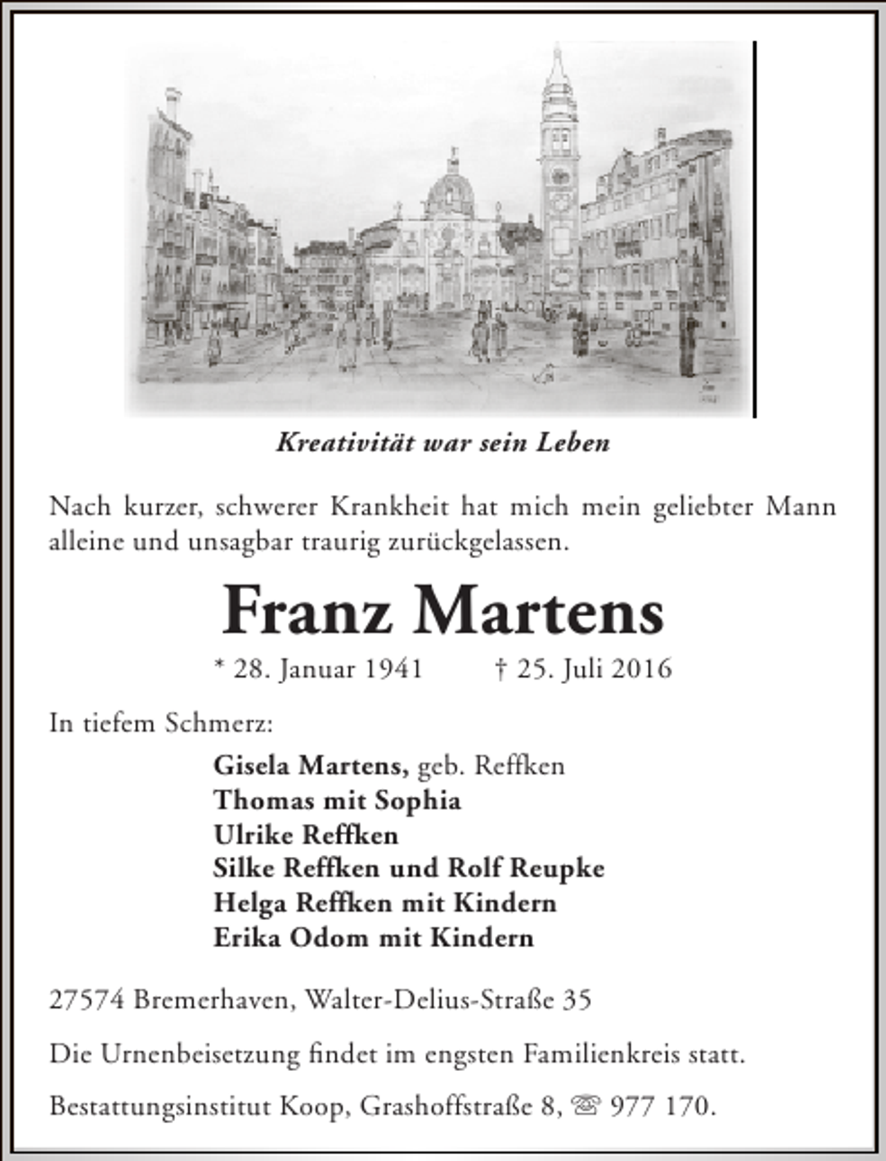 <p>Kreativität war sein Leben<br />Nach kurzer, schwerer Krankheit hat mich mein geliebter Mann<br />alleine und unsagbar traurig zurückgelassen.</p><p>Franz Martens</p><p>* 28. Januar 1941</p><p>† 25. Juli 2016</p><p>In tiefem Schmerz:<br />Gisela Martens, geb. Reffken<br />Thomas mit Sophia<br />Ulrike Reffken<br />Silke Reffken und Rolf Reupke<br />Helga Reffken mit Kindern<br />Erika Odom mit Kindern<br />27574 Bremerhaven, Walter-Delius-Straße 35<br />Die Urnenbeisetzung findet im engsten Familienkreis statt.<br />Bestattungsinstitut Koop, Grashoffstraße 8,  977 170.</p>