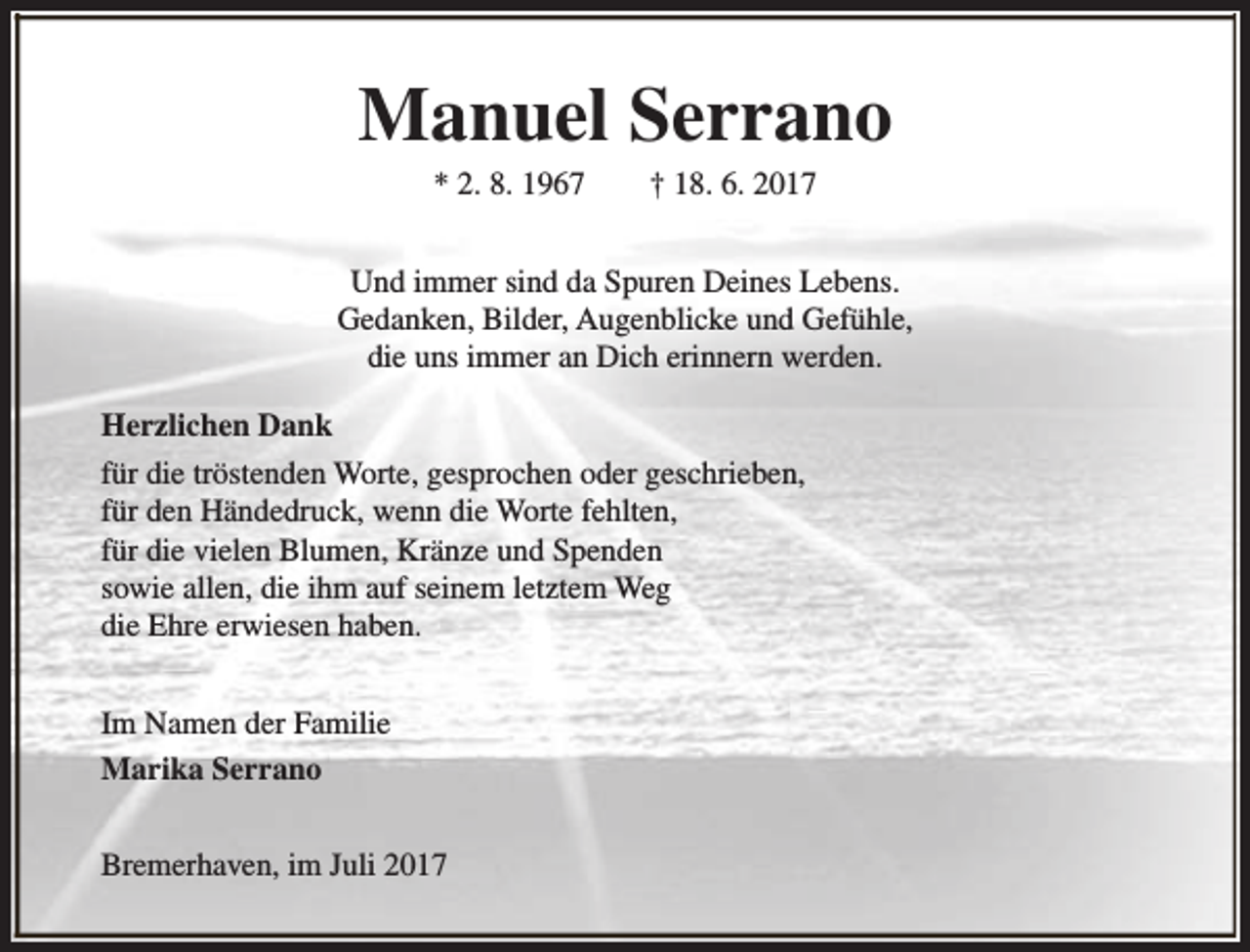 <p>Manuel Serrano<br />* 2. 8. 1967</p><p>† 18. 6. 2017</p><p>Und immer sind da Spuren Deines Lebens.<br />Gedanken, Bilder, Augenblicke und Gefühle,<br />die uns immer an Dich erinnern werden.<br />Herzlichen Dank<br />für die tröstenden Worte, gesprochen oder geschrieben,<br />für den Händedruck, wenn die Worte fehlten,<br />für die vielen Blumen, Kränze und Spenden<br />sowie allen, die ihm auf seinem letztem Weg<br />die Ehre erwiesen haben.<br />Im Namen der Familie<br />Marika Serrano<br />Bremerhaven, im Juli 2017</p>