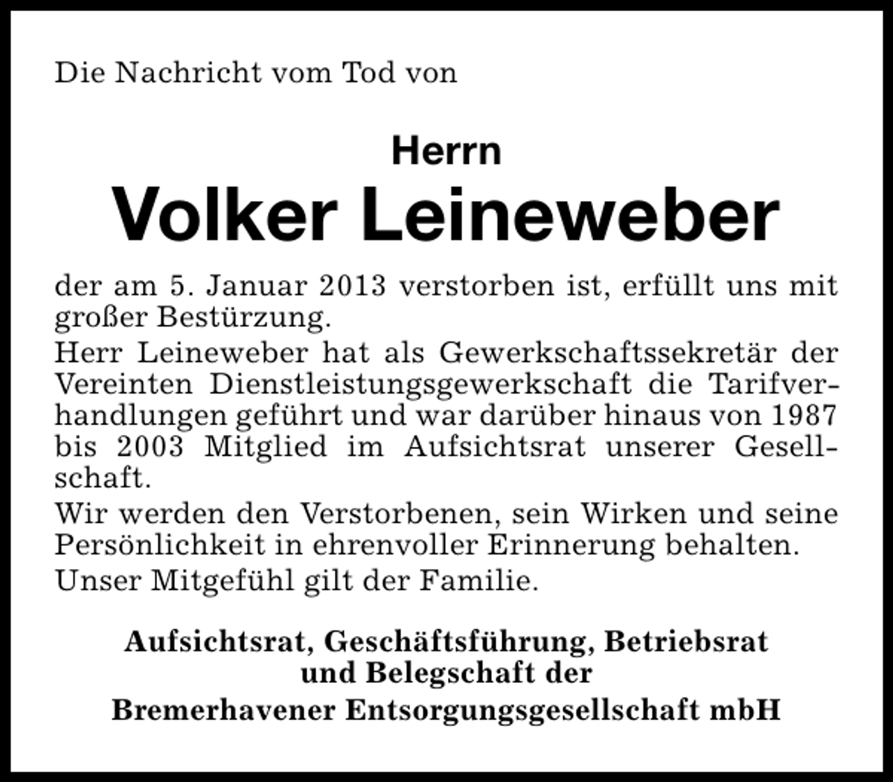 <p>Die Nachricht vom Tod von</p><p>Herrn</p><p>Volker Leineweber</p><p>der am 5. Januar 2013 verstorben ist, erfüllt uns mit<br />großer Bestürzung.<br />Herr Leineweber hat als Gewerkschaftssekretär der<br />Vereinten Dienstleistungsgewerkschaft die Tarifverhandlungen geführt und war darüber hinaus von 1987<br />bis 2003 Mitglied im Aufsichtsrat unserer Gesellschaft.<br />Wir werden den Verstorbenen, sein Wirken und seine<br />Persönlichkeit in ehrenvoller Erinnerung behalten.<br />Unser Mitgefühl gilt der Familie.<br />Aufsichtsrat, Geschäftsführung, Betriebsrat<br />und Belegschaft der<br />Bremerhavener Entsorgungsgesellschaft mbH</p>