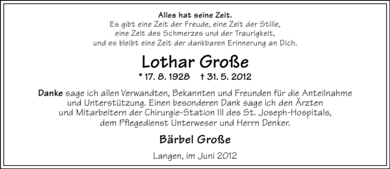 <p>Alles hat seine Zeit.<br />Es gibt eine Zeit der Freude, eine Zeit der Stille,<br />eine Zeit des Schmerzes und der Traurigkeit,<br />und es bleibt eine Zeit der dankbaren Erinnerung an Dich.</p><p>Lothar Große</p><p>* 17. 8. 1928 † 31. 5. 2012<br />Danke sage ich allen Verwandten, Bekannten und Freunden für die Anteilnahme<br />und Unterstützung. Einen besonderen Dank sage ich den Ärzten<br />und Mitarbeitern der Chirurgie-Station III des St. Joseph-Hospitals,<br />dem Pﬂegedienst Unterweser und Herrn Denker.</p><p>Bärbel Große<br />Langen, im Juni 2012</p>