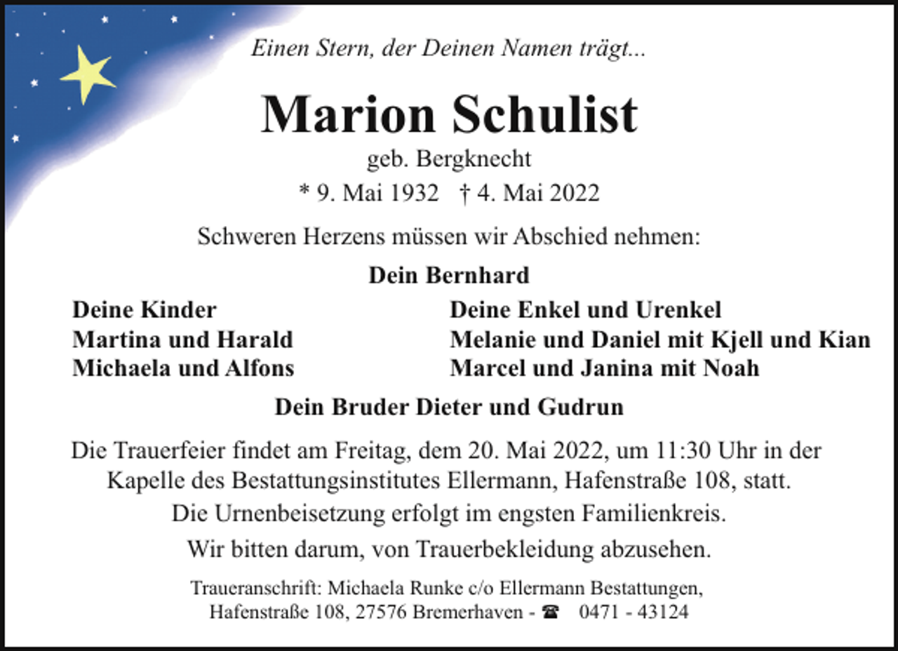 <p>Einen Stern, der Deinen Namen trägt...</p><p>Marion Schulist<br />geb. Bergknecht<br />* 9. Mai 1932 † 4. Mai 2022</p><p>Schweren Herzens müssen wir Abschied nehmen:<br />Deine Kinder<br />Martina und Harald<br />Michaela und Alfons</p><p>Dein Bernhard<br />Deine Enkel und Urenkel<br />Melanie und Daniel mit Kjell und Kian<br />Marcel und Janina mit Noah</p><p>Dein Bruder Dieter und Gudrun<br />Die Trauerfeier findet am Freitag, dem 20. Mai 2022, um 11:30 Uhr in der<br />Kapelle des Bestattungsinstitutes Ellermann, Hafenstraße 108, statt.<br />Die Urnenbeisetzung erfolgt im engsten Familienkreis.<br />Wir bitten darum, von Trauerbekleidung abzusehen.<br />Traueranschrift: Michaela Runke c/o Ellermann Bestattungen,<br />Hafenstraße 108, 27576 Bremerhaven - ( 0471 - 43124</p>