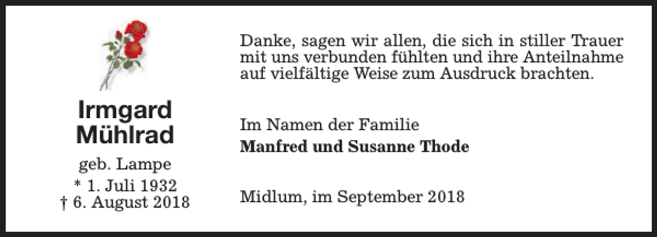 <p>Danke, sagen wir allen, die sich in stiller Trauer<br />mit uns verbunden fühlten und ihre Anteilnahme<br />auf vielfältige Weise zum Ausdruck brachten.</p><p>Irmgard<br />Mühlrad<br />geb. Lampe<br />* 1. Juli 1932<br />† 6. August 2018</p><p>Im Namen der Familie<br />Manfred und Susanne Thode<br />Midlum, im September 2018</p>
