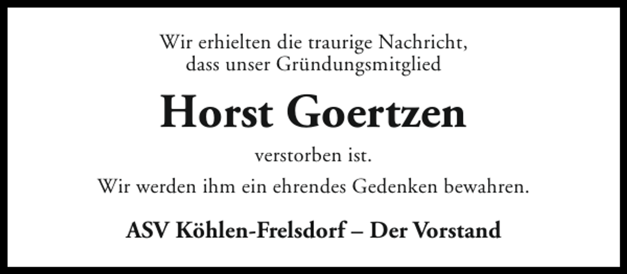 <p>Wir erhielten die traurige Nachricht,<br />dass unser Gründungsmitglied</p><p>Horst Goertzen</p><p>verstorben ist.<br />Wir werden ihm ein ehrendes Gedenken bewahren.</p><p>ASV Köhlen-Frelsdorf – Der Vorstand</p>