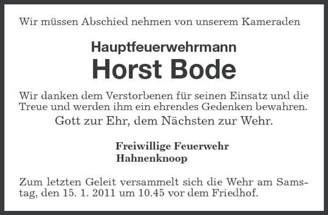 <p>Wir müssen Abschied nehmen von unserem Kameraden</p><p>Hauptfeuerwehrmann</p><p>Horst Bode<br />Wir danken dem Verstorbenen für seinen Einsatz und die Treue und werden ihm ein ehrendes Gedenken bewahren.</p><p>Gott zur Ehr, dem Nächsten zur Wehr.<br />Freiwillige Feuerwehr Hahnenknoop Zum letzten Geleit versammelt sich die Wehr am Samstag, den 15. 1. 2011 um 10.45 vor dem Friedhof.</p>