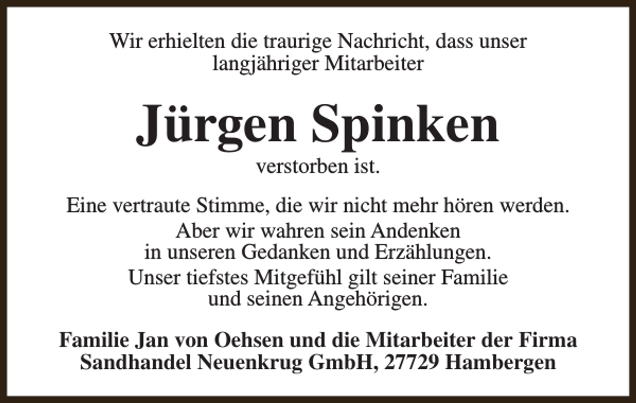 <p>Wir erhielten die traurige Nachricht, dass unser<br />langjähriger Mitarbeiter</p><p>Jürgen Spinken<br />verstorben ist.</p><p>Eine vertraute Stimme, die wir nicht mehr hören werden.<br />Aber wir wahren sein Andenken<br />in unseren Gedanken und Erzählungen.<br />Unser tiefstes Mitgefühl gilt seiner Familie<br />und seinen Angehörigen.<br />Familie Jan von Oehsen und die Mitarbeiter der Firma<br />Sandhandel Neuenkrug GmbH, 27729 Hambergen</p>