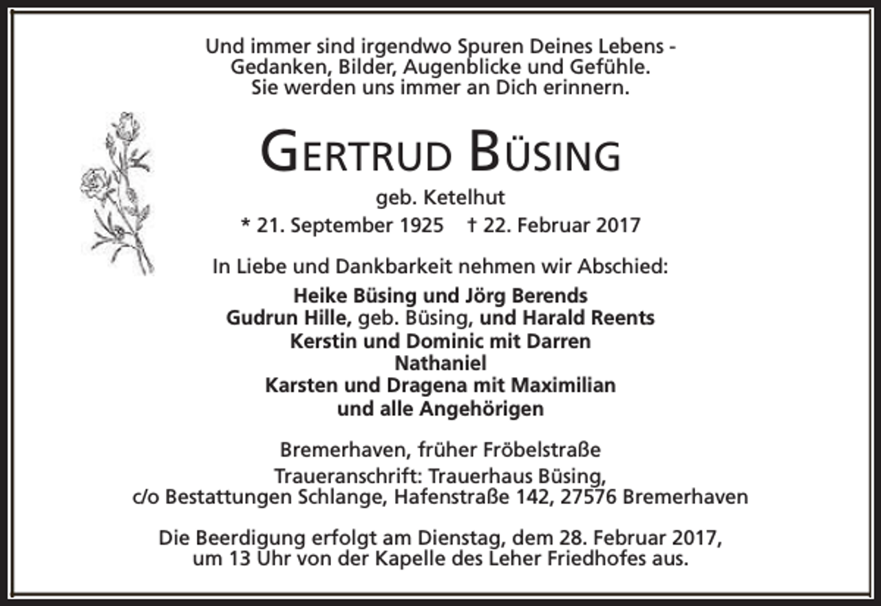 <p>Und immer sind irgendwo Spuren Deines Lebens Gedanken, Bilder, Augenblicke und Gefühle.<br />Sie werden uns immer an Dich erinnern.</p><p>GERTRUD BÜSING</p><p>geb. Ketelhut<br />* 21. September 1925 † 22. Februar 2017<br />In Liebe und Dankbarkeit nehmen wir Abschied:<br />Heike Büsing und Jörg Berends<br />Gudrun Hille, geb. Büsing, und Harald Reents<br />Kerstin und Dominic mit Darren<br />Nathaniel<br />Karsten und Dragena mit Maximilian<br />und alle Angehörigen<br />Bremerhaven, früher Fröbelstraße<br />Traueranschrift: Trauerhaus Büsing,<br />c/o Bestattungen Schlange, Hafenstraße 142, 27576 Bremerhaven<br />Die Beerdigung erfolgt am Dienstag, dem 28. Februar 2017,<br />um 13 Uhr von der Kapelle des Leher Friedhofes aus.</p>