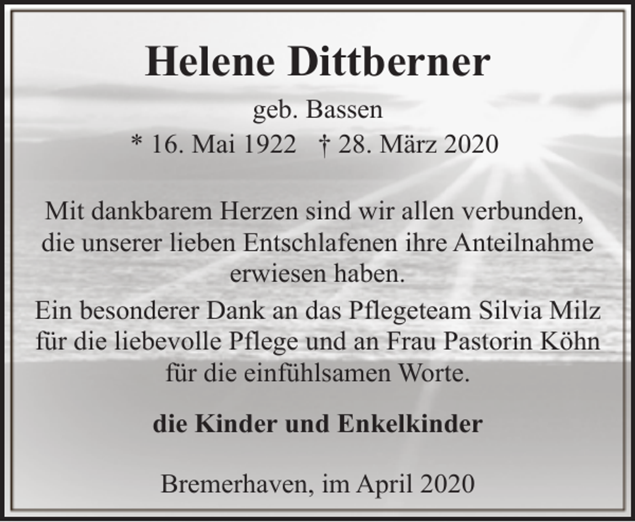 <p>Helene Dittberner<br />geb. Bassen<br />* 16. Mai 1922 † 28. März 2020<br />Mit dankbarem Herzen sind wir allen verbunden,<br />die unserer lieben Entschlafenen ihre Anteilnahme<br />erwiesen haben.<br />Ein besonderer Dank an das Pflegeteam Silvia Milz<br />für die liebevolle Pflege und an Frau Pastorin Köhn<br />für die einfühlsamen Worte.<br />die Kinder und Enkelkinder<br />Bremerhaven, im April 2020</p>