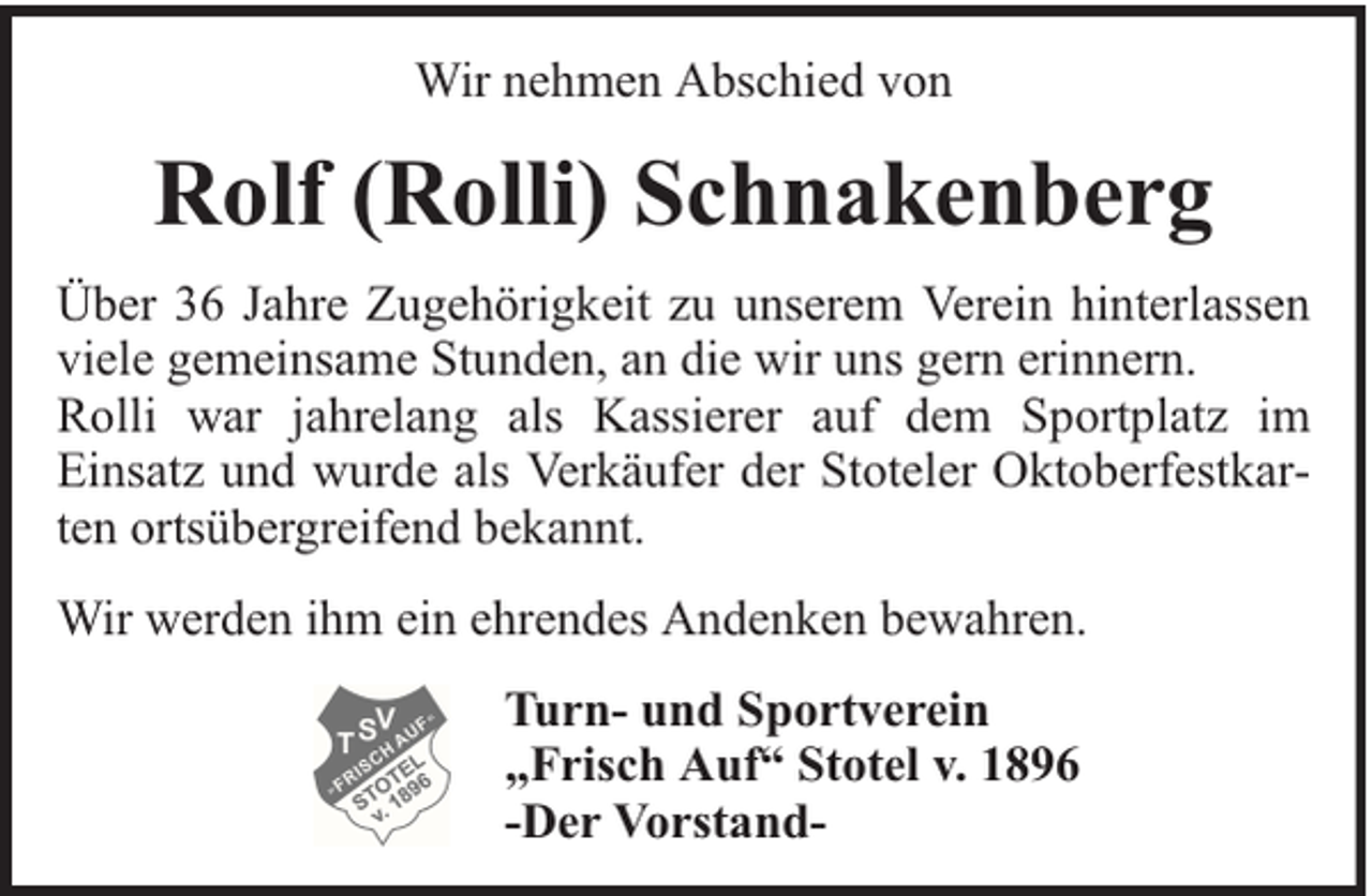 <p>Wir nehmen Abschied von</p><p>Rolf (Rolli) Schnakenberg<br />Über 36 Jahre Zugehörigkeit zu unserem Verein hinterlassen<br />viele gemeinsame Stunden, an die wir uns gern erinnern.<br />Rolli war jahrelang als Kassierer auf dem Sportplatz im<br />Einsatz und wurde als Verkäufer der Stoteler Oktoberfestkarten ortsübergreifend bekannt.<br />Wir werden ihm ein ehrendes Andenken bewahren.<br />Turn- und Sportverein<br />„Frisch Auf“ Stotel v. 1896<br />-Der Vorstand-</p>