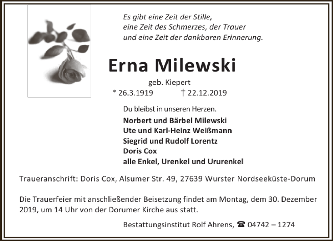<p>Es gibt eine Zeit der Stille,<br />eine Zeit des Schmerzes, der Trauer<br />und eine Zeit der dankbaren Erinnerung.</p><p>Erna Milewski<br />geb. Kiepert<br />* 26.3.1919<br />† 22.12.2019</p><p>Du bleibst in unseren Herzen.<br />Norbert und Bärbel Milewski<br />Ute und Karl-Heinz Weißmann<br />Siegrid und Rudolf Lorentz<br />Doris Cox<br />alle Enkel, Urenkel und Ururenkel<br />Traueranschrift: Doris Cox, Alsumer Str. 49, 27639 Wurster Nordseeküste-Dorum<br />Die Trauerfeier mit anschließender Beisetzung findet am Montag, dem 30. Dezember<br />2019, um 14 Uhr von der Dorumer Kirche aus statt.<br />Bestattungsinstitut Rolf Ahrens,  04742 – 1274</p>