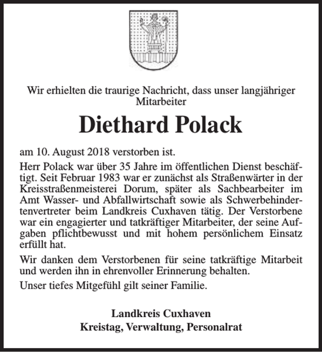 <p>Wir erhielten die traurige Nachricht, dass unser langjähriger<br />Mitarbeiter</p><p>Diethard Polack<br />am 10. August 2018 verstorben ist.<br />Herr Polack war über 35 Jahre im öffentlichen Dienst beschäftigt. Seit Februar 1983 war er zunächst als Straßenwärter in der<br />Kreisstraßenmeisterei Dorum, später als Sachbearbeiter im<br />Amt Wasser- und Abfallwirtschaft sowie als Schwerbehindertenvertreter beim Landkreis Cuxhaven tätig. Der Verstorbene<br />war ein engagierter und tatkräftiger Mitarbeiter, der seine Aufgaben pflichtbewusst und mit hohem persönlichem Einsatz<br />erfüllt hat.<br />Wir danken dem Verstorbenen für seine tatkräftige Mitarbeit<br />und werden ihn in ehrenvoller Erinnerung behalten.<br />Unser tiefes Mitgefühl gilt seiner Familie.<br />Landkreis Cuxhaven<br />Kreistag, Verwaltung, Personalrat</p>