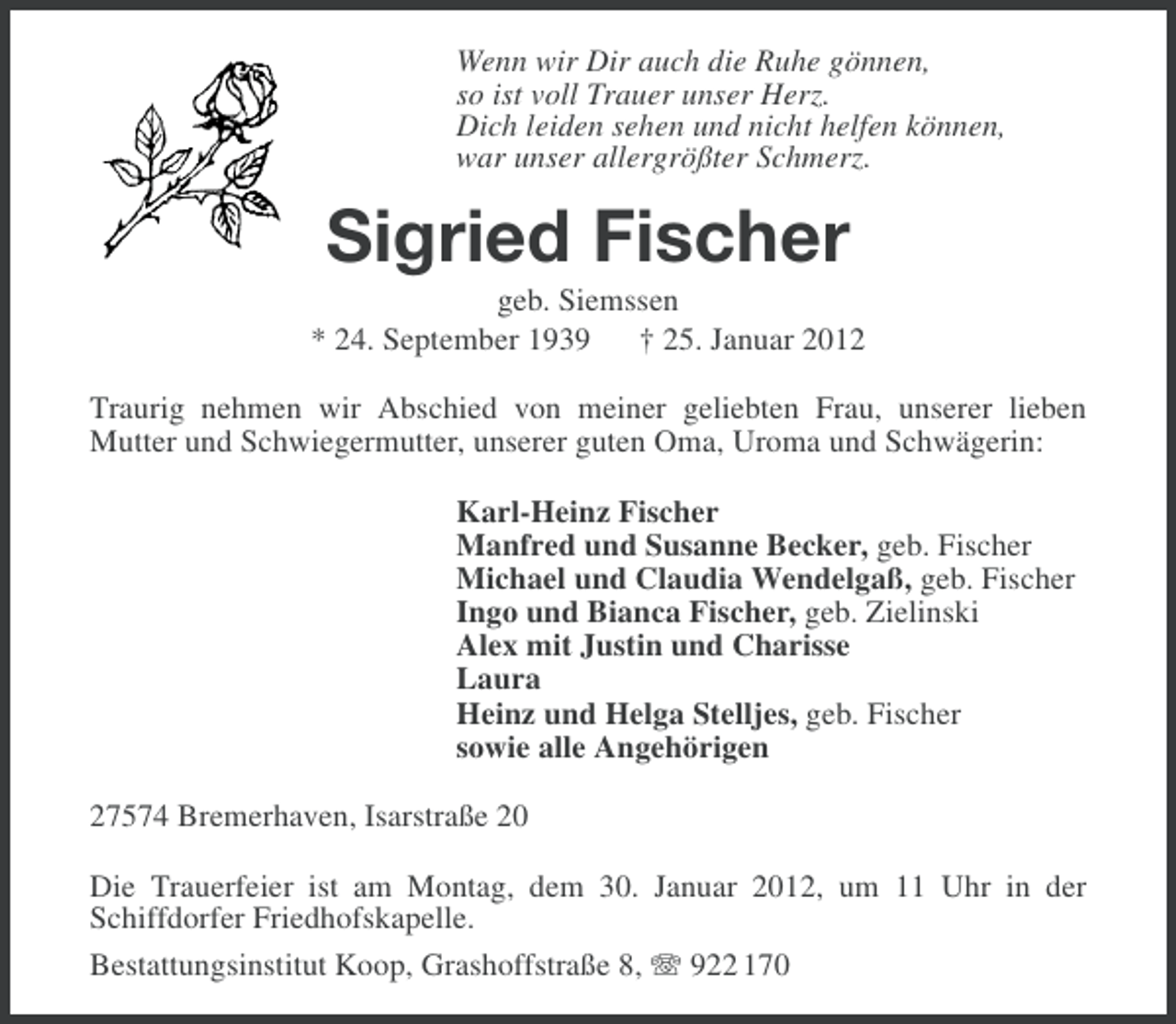 <p>Wenn wir Dir auch die Ruhe gönnen,<br />so ist voll Trauer unser Herz.<br />Dich leiden sehen und nicht helfen können,<br />war unser allergrößter Schmerz.</p><p>Sigried Fischer<br />geb. Siemssen<br />* 24. September 1939 † 25. Januar 2012<br />Traurig nehmen wir Abschied von meiner geliebten Frau, unserer lieben<br />Mutter und Schwiegermutter, unserer guten Oma, Uroma und Schwägerin:<br />Karl-Heinz Fischer<br />Manfred und Susanne Becker, geb. Fischer<br />Michael und Claudia Wendelgaß, geb. Fischer<br />Ingo und Bianca Fischer, geb. Zielinski<br />Alex mit Justin und Charisse<br />Laura<br />Heinz und Helga Stelljes, geb. Fischer<br />sowie alle Angehörigen<br />27574 Bremerhaven, Isarstraße 20<br />Die Trauerfeier ist am Montag, dem 30. Januar 2012, um 11 Uhr in der<br />Schiffdorfer Friedhofskapelle.<br />Bestattungsinstitut Koop, Grashoffstraße 8, 922 170</p>