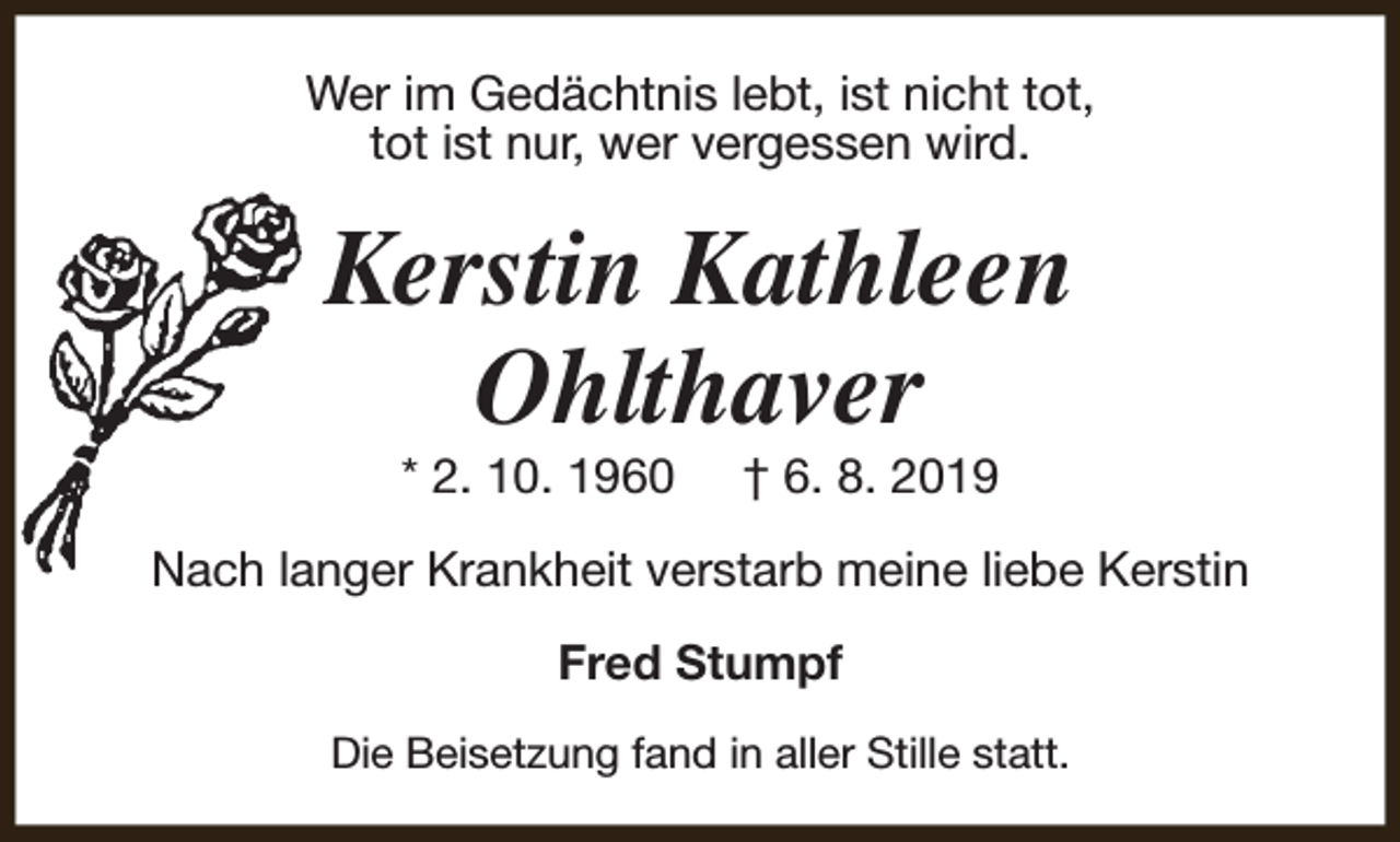 <p>Wer im Gedächtnis lebt, ist nicht tot,<br />tot ist nur, wer vergessen wird.</p><p>Kerstin Kathleen<br />Ohlthaver<br />* 2. 10. 1960</p><p>† 6. 8. 2019</p><p>Nach langer Krankheit verstarb meine liebe Kerstin<br />Fred Stumpf<br />Die Beisetzung fand in aller Stille statt.</p>